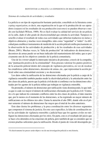 Sistemas de evaluación de actividades y resultados
La policía es un tipo de organización bastante particular, concebido en la literatura como
coping organization, es decir, una organización en la que ni la producción de sus opera-
dores (outputs) ni los resultados de esa producción (outcomes) se pueden observar o me-
dir con facilidad (Wilson, 1989). No es fácil evaluar la calidad del servicio de un policía
en la calle, dado el alto grado de discrecionalidad que entraña la actividad. Tampoco es
sencillo evaluar el resultado de todas esas actividades que deberían traducirse en metas y
objetivos abstractos y muchas veces intangibles, tales como “seguridad” u “orden”. La difi-
cultad para establecer instrumentos de medición de la acción policial estriba precisamente en
la observación de las actividades de producción y de los resultados de esas actividades
(Beato, 2001). Muchas veces, la “falta de producción” de indicadores de detenciones y
decomisos de armas puede ser un buen indicador del mantenimiento del orden, que es pre-
cisamente uno de los objetivos centrales de la policía comunitaria.
Uno de los CONSEP adoptó la interesante iniciativa de presentar, a través de la compañía,
una “puntuación positiva de la criminalidad”. Esta procura valorizar los puntos positivos
de la actuación policial dentro del concepto de vigilancia preventiva, en vez de recalcar
las estadísticas sobre detenciones, decomiso de armas, etc., que representan la acción po-
licial sobre una criminalidad creciente y no decreciente.
Los datos sobre la ratificación de las detenciones efectuadas por la policía a cargo de la
vigilancia ostensible también pueden medir la efectividad policial y la articulación entre las
dos clases de policía, puesto que la policía civil decide si confirma o no las detenciones efec-
tuadas por los agentes de la policía militar que trabajan en vigilancia ostensible.
En promedio, el número de detenciones por ratificación viene disminuyendo, lo que indi-
ca que es cada vez mayor el número de ratificaciones efectuadas por la policía civil.1
Contra-
rio a lo que indican los constantes conflictos entre las dos clases de policía, el dato muestra
que, por lo menos en el momento de las detenciones, se ha registrado un mayor número de
ratificaciones en los últimos tres años. Llama la atención el año 2001, donde sólo en el pri-
mer semestre el número de detenciones fue mayor que el total de los años anteriores.
Este dato ilustra los problemas y la poca coordinación entre los diversos segmentos
que componen el sistema de justicia. En este caso específico, la falta de coordinación en-
tre las actividades de vigilancia ostensible y judicial hace que los agentes civiles no rati-
fiquen las detenciones efectuadas por los otros. En parte, este es el resultado del juicio que
se hace a los detenidos en las estaciones de policía, pero también de que se considere que no
existen pruebas suficientes para la ratificación. Desde el punto de vista del desempeño po-
REINVENTAR LA POLICÍA: LA EXPERIENCIA DE BELO HORIZONTE..—..153
1
Si efectivamente los presos serán objeto o no de una investigación policial es otra historia.
©
Banco
Interamericano
de
Desarrollo.
Todos
los
derechos
reservados.
Visite
nuestro
sitio
Web
para
obtener
más
información:
www.iadb.org/pub
 