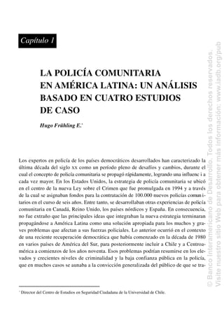 LA POLICÍA COMUNITARIA
EN AMÉRICA LATINA: UN ANÁLISIS
BASADO EN CUATRO ESTUDIOS
DE CASO
Hugo Frühling E.*
Los expertos en policía de los países democráticos desarrollados han caracterizado la
última década del siglo XX como un período pleno de desafíos y cambios, durante el
cual el concepto de policía comunitaria se propagó rápidamente, logrando una influenc i a
cada vez mayor. En los Estados Unidos, la estrategia de policía comunitaria se ubicó
en el centro de la nueva Ley sobre el Crimen que fue promulgada en 1994 y a través
de la cual se asignaban fondos para la contratación de 100.000 nuevos policías comun i-
tarios en el curso de seis años. Entre tanto, se desarrollaban otras experiencias de policía
comunitaria en Canadá, Reino Unido, los países nórdicos y España. En consecuencia,
no fue extraño que las principales ideas que integraban la nueva estrategia terminaran
propagándose a América Latina como una solución apropiada para los muchos y gra-
ves problemas que afectan a sus fuerzas policiales. Lo anterior ocurrió en el contexto
de una reciente recuperación democrática que había comenzado en la década de 1980
en varios países de América del Sur, para posteriormente incluir a Chile y a Centroa-
mérica a comienzos de los años noventa. Esos problemas podrían resumirse en los ele-
vados y crecientes niveles de criminalidad y la baja confianza pública en la policía,
que en muchos casos se aunaba a la convicción generalizada del público de que se tra-
*
Director del Centro de Estudios en Seguridad Ciudadana de la Universidad de Chile.
Capítulo 1
©
Banco
Interamericano
de
Desarrollo.
Todos
los
derechos
reservados.
Visite
nuestro
sitio
Web
para
obtener
más
información:
www.iadb.org/pub
 