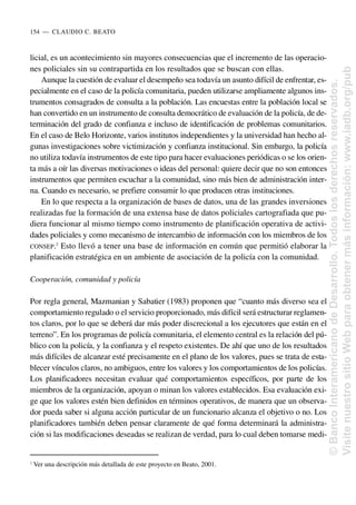 licial, es un acontecimiento sin mayores consecuencias que el incremento de las operacio-
nes policiales sin su contrapartida en los resultados que se buscan con ellas.
Aunque la cuestión de evaluar el desempeño sea todavía un asunto difícil de enfrentar, es-
pecialmente en el caso de la policía comunitaria, pueden utilizarse ampliamente algunos ins-
trumentos consagrados de consulta a la población. Las encuestas entre la población local se
han convertido en un instrumento de consulta democrático de evaluación de la policía, de de-
terminación del grado de confianza e incluso de identificación de problemas comunitarios.
En el caso de Belo Horizonte, varios institutos independientes y la universidad han hecho al-
gunas investigaciones sobre victimización y confianza institucional. Sin embargo, la policía
no utiliza todavía instrumentos de este tipo para hacer evaluaciones periódicas o se los orien-
ta más a oír las diversas motivaciones o ideas del personal: quiere decir que no son entonces
instrumentos que permiten escuchar a la comunidad, sino más bien de administración inter-
na. Cuando es necesario, se prefiere consumir lo que producen otras instituciones.
En lo que respecta a la organización de bases de datos, una de las grandes inversiones
realizadas fue la formación de una extensa base de datos policiales cartografiada que pu-
diera funcionar al mismo tiempo como instrumento de planificación operativa de activi-
dades policiales y como mecanismo de intercambio de información con los miembros de los
CONSEP.2
Esto llevó a tener una base de información en común que permitió elaborar la
planificación estratégica en un ambiente de asociación de la policía con la comunidad.
Cooperación, comunidad y policía
Por regla general, Mazmanian y Sabatier (1983) proponen que “cuanto más diverso sea el
comportamiento regulado o el servicio proporcionado, más difícil será estructurar reglamen-
tos claros, por lo que se deberá dar más poder discrecional a los ejecutores que están en el
terreno”. En los programas de policía comunitaria, el elemento central es la relación del pú-
blico con la policía, y la confianza y el respeto existentes. De ahí que uno de los resultados
más difíciles de alcanzar esté precisamente en el plano de los valores, pues se trata de esta-
blecer vínculos claros, no ambiguos, entre los valores y los comportamientos de los policías.
Los planificadores necesitan evaluar qué comportamientos específicos, por parte de los
miembros de la organización, apoyan o minan los valores establecidos. Esa evaluación exi-
ge que los valores estén bien definidos en términos operativos, de manera que un observa-
dor pueda saber si alguna acción particular de un funcionario alcanza el objetivo o no. Los
planificadores también deben pensar claramente de qué forma determinará la administra-
ción si las modificaciones deseadas se realizan de verdad, para lo cual deben tomarse medi-
154..—..CLAUDIO C. BEATO
2
Ver una descripción más detallada de este proyecto en Beato, 2001.
©
Banco
Interamericano
de
Desarrollo.
Todos
los
derechos
reservados.
Visite
nuestro
sitio
Web
para
obtener
más
información:
www.iadb.org/pub
 