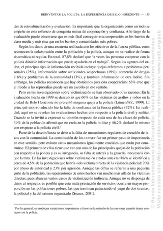 das de retroalimentación y evaluación. Es importante que la organización como un todo se
empeñe en este esfuerzo de conquista mutua de cooperación y confianza. A lo largo de la
evaluación puede observarse que es más fácil conseguir esta cooperación en los barrios de
clase media y más rica que en los barrios y comunidades más pobres.
Según los datos de una encuesta realizada con los efectivos de la fuerza pública, estos
reconocen la colaboración entre la población y la policía, aunque no se realice de forma
sistemática ni regular. En total, 87,8% declaró que “a veces las personas cooperan con la
policía dándole información que puede ayudarla en el trabajo”. Según los agentes del or-
den, el principal tipo de información recibida incluye quejas referentes a problemas per-
sonales (25%), información sobre actividades sospechosas (19%), comercio de drogas
(18%) y problemas de la comunidad (13%), y también información de otra índole. Sin
embargo, los policías reconocen que hay obstáculos para esta cooperación: 63% cree que
el miedo a las represalias puede ser un escollo en ese sentido.
Pero en las investigaciones sobre victimización se han observado otras razones. En la
evaluación hecha en 1999 se descubrió que 66% de las víctimas de asaltos y robos en la
ciudad de Belo Horizonte no presentó ninguna queja a la policía (Lúmen/PUC, 1999). El
principal motivo aducido fue la falta de confianza en la fuerza pública (32%). En reali-
dad, aquí no se revelan las evaluaciones hechas con respecto a la policía civil y militar.
Cuando se la invitó a expresar su opinión respecto de cada una de las clases de policía,
39% de la población afirmó que no creía en la policía militar y 46,2% declaró lo mismo
con respecto a la policía civil.3
Parte de la desconfianza se debe a la falta de mecanismos regulares de creación de la-
zos con la comunidad. La constitución de los CONSEP fue un primer paso de importancia
en este sentido, pero existen otros mecanismos igualmente cruciales que están por cons-
truirse. El primero de ellos tiene que ver con una de las principales quejas de la población
con respecto a la policía y es su arrogancia, su falta de interés y la grosería innecesaria con
que la trata. En las investigaciones sobre victimización citadas antes también se identificó a
cerca de 4,5% de la población que habría sido víctima directa de la violencia policial: 70%
por abuso de autoridad y 23% por agresión. Aunque las cifras se refieran a una pequeña
parte de la población, las repercusiones de estos hechos van mucho más allá de las víctimas
directas, pues abarcan varios casos de victimización indirecta. Aunque no se disponga de
datos al respecto, es posible que esta mala prestación de servicios ocurra en mayor pro-
porción en las poblaciones pobres, las que terminan padeciendo el yugo de dos tiranías:
la policial y la del crimen organizado (Soares, 2001).
REINVENTAR LA POLICÍA: LA EXPERIENCIA DE BELO HORIZONTE..—..155
3
Por lo general, se producen variaciones importantes a favor en la opinión de las personas cuando tienen con-
tacto con la policía.
©
Banco
Interamericano
de
Desarrollo.
Todos
los
derechos
reservados.
Visite
nuestro
sitio
Web
para
obtener
más
información:
www.iadb.org/pub
 