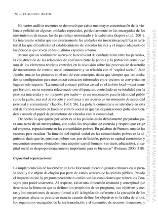 En varios análisis recientes se demostró que existe una mayor concentración de la vio-
lencia policial en algunas unidades especiales, particularmente en las encargadas de los
movimientos de masas, las de patrullaje motorizado y la caballería (Sapori et al., 2001).
Es interesante señalar que son precisamente las unidades sin inserción geográfica ni terri-
torial las que dificultarían el establecimiento de vínculos locales y el mapeo adecuado de
las personas que viven en los distintos espacios urbanos.
Menos que un sentimiento acerca de la necesidad de confraternizar entre las personas,
la construcción de las relaciones de confianza entre la policía y la población constituye
uno de los elementos teóricos centrales en la discusión sobre los procesos de desarrollo
de mecanismos de control social comunitario y su relación con el “capital social”. Jane
Jacobs, una de las pioneras en el uso de este concepto, decía que siempre que las ciuda-
des se configuraban para maximizar contactos informales entre vecinos se convertían en
lugares más seguros: “La suma del contacto público casual en el ámbito local —casi siem-
pre fortuito, en su mayoría relacionado con diligencias, controlado en su totalidad por la
persona interesada y no impuesto por nadie— es un sentimiento para la identidad públi-
ca de la gente, una red de respeto y confianza y un recurso en un momento de necesidad
personal y comunitaria” (Jacobs, 1961: 56). La policía comunitaria se introduce en esta
red de fortalecimiento de lazos de control social en que las organizaciones policiales tien-
den a asumir el papel de promotoras de vínculos con la comunidad.
De hecho, lo que queda por saber es si los policías están debidamente preparados pa-
ra una tarea de tal envergadura, con todos los requisitos de cortesía y respeto que exige
tal empresa, especialmente en las comunidades pobres. En palabras de Putnam, una de las
razones para recalcar “la función del capital social en las comunidades pobres es la si-
guiente: dado que las personas pobres son, por definición, pobres en capital económico y
encuentran enormes obstáculos para adquirir capital humano (es decir, educación), el ca-
pital social es desproporcionadamente importante para su bienestar” (Putnam, 2000: 318).
Capacidad organizacional
La implementación de los CONSEP en Belo Horizonte mereció grandes titulares en la pren-
sa local y fue objeto de elogios por parte de varios sectores de la opinión pública. Pasado
el impacto inicial, la pregunta pendiente es cuáles son las condiciones que reúnen los Con-
sejos para poder sostenerse. Al respecto, existe una dimensión abstracta y conceptual que
determina la forma en que se definen los propósitos de un programa, sus objetivos y me-
tas y los mecanismos de acceso formal a él: la legislación referente a la ejecución de los
programas afecta su puesta en marcha cuando define los objetivos (o la falta de ellos),
los organismos encargados de la implementación y el suministro de recursos financieros, y
156..—..CLAUDIO C. BEATO
©
Banco
Interamericano
de
Desarrollo.
Todos
los
derechos
reservados.
Visite
nuestro
sitio
Web
para
obtener
más
información:
www.iadb.org/pub
 