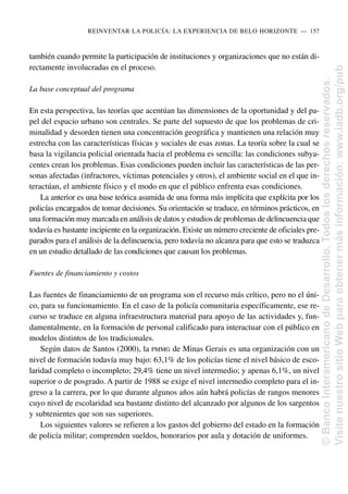 también cuando permite la participación de instituciones y organizaciones que no están di-
rectamente involucradas en el proceso.
La base conceptual del programa
En esta perspectiva, las teorías que acentúan las dimensiones de la oportunidad y del pa-
pel del espacio urbano son centrales. Se parte del supuesto de que los problemas de cri-
minalidad y desorden tienen una concentración geográfica y mantienen una relación muy
estrecha con las características físicas y sociales de esas zonas. La teoría sobre la cual se
basa la vigilancia policial orientada hacia el problema es sencilla: las condiciones subya-
centes crean los problemas. Esas condiciones pueden incluir las características de las per-
sonas afectadas (infractores, víctimas potenciales y otros), el ambiente social en el que in-
teractúan, el ambiente físico y el modo en que el público enfrenta esas condiciones.
La anterior es una base teórica asumida de una forma más implícita que explícita por los
policías encargados de tomar decisiones. Su orientación se traduce, en términos prácticos, en
una formación muy marcada en análisis de datos y estudios de problemas de delincuencia que
todavía es bastante incipiente en la organización. Existe un número creciente de oficiales pre-
parados para el análisis de la delincuencia, pero todavía no alcanza para que esto se traduzca
en un estudio detallado de las condiciones que causan los problemas.
Fuentes de financiamiento y costos
Las fuentes de financiamiento de un programa son el recurso más crítico, pero no el úni-
co, para su funcionamiento. En el caso de la policía comunitaria específicamente, ese re-
curso se traduce en alguna infraestructura material para apoyo de las actividades y, fun-
damentalmente, en la formación de personal calificado para interactuar con el público en
modelos distintos de los tradicionales.
Según datos de Santos (2000), la PMMG de Minas Gerais es una organización con un
nivel de formación todavía muy bajo: 63,1% de los policías tiene el nivel básico de esco-
laridad completo o incompleto; 29,4% tiene un nivel intermedio; y apenas 6,1%, un nivel
superior o de posgrado. A partir de 1988 se exige el nivel intermedio completo para el in-
greso a la carrera, por lo que durante algunos años aún habrá policías de rangos menores
cuyo nivel de escolaridad sea bastante distinto del alcanzado por algunos de los sargentos
y subtenientes que son sus superiores.
Los siguientes valores se refieren a los gastos del gobierno del estado en la formación
de policía militar; comprenden sueldos, honorarios por aula y dotación de uniformes.
REINVENTAR LA POLICÍA: LA EXPERIENCIA DE BELO HORIZONTE..—..157
©
Banco
Interamericano
de
Desarrollo.
Todos
los
derechos
reservados.
Visite
nuestro
sitio
Web
para
obtener
más
información:
www.iadb.org/pub
 