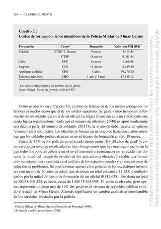 Como se observa en el Cuadro 5.5, el costo de formación de los niveles jerárquicos in-
feriores es mucho menor que el de los niveles superiores. Se gasta menos tiempo en la for-
mación de un soldado que en la de un oficial. La lógica financiera es clara y acompaña una
cierta lógica organizacional: dado que el número de oficiales (2.948) es aproximadamente
una décima parte del número de soldados (29.171), la inversión debe hacerse en quienes
“piensan” en la institución. Los oficiales se forman en un plazo de hasta cinco años, mien-
tras que los soldados podrán alcanzar un nivel técnico de formación en sólo 18 meses.
Cerca de 45% de los policías en el estado tienen entre 18 y 30 años de edad4
y, co-
mo se dijo, su nivel de escolaridad es bajo. Imaginemos que hay una organización en la
que todos los policías deben tener el nivel intermedio, permanecer en las academias du-
rante la mitad del tiempo de estudio de los aspirantes a oficiales y recibir una forma-
ción semejante, muy centrada en el análisis de los aspectos penales y en mecanismos de
solución de problemas. Se podría tomar apenas a los policías de los escalafones inferio-
res con menos de 30 años de edad, que alcanzan un total cercano a 17.235, y multipli-
carlos por la mitad del costo de formación de un oficial (R$19.635). Eso daría un total
de R$338.409.225, es decir, cerca de US$135.363.6905
. El costo es elevado, pero ape-
nas representa un poco más de 10% del gasto en el sistema de seguridad pública en to-
do el estado de Minas Gerais. Además significaría un cambio cualitativo considerable
en los servicios prestados por la policía.
158..—..CLAUDIO C. BEATO
4
Policía Militar de Minas Gerais, Dirección de Personal (1999).
5
Al tipo de cambio promedio en 2000.
Cuadro 5.5
Costos de formación de los miembros de la Policía Militar de Minas Gerais
Formación Curso*
Duración Valor por PM (R$)
Soldado CFSD T. Bennet 9 meses 4.614,45
CTSP 18 meses 9.081,44
Cabo CFC 5 meses 1.066,98
Sargento CFS 11 meses 8.949,40
Aspirante a oficial CFO 4 años 39.270,20
Teniente adm./esp. CHO 1 año y 1 mes 17.645,12
*
Las siglas corresponden a los nombres de los cursos.
Fuente: Estado Mayor de la PMMG, julio de 1997.
©
Banco
Interamericano
de
Desarrollo.
Todos
los
derechos
reservados.
Visite
nuestro
sitio
Web
para
obtener
más
información:
www.iadb.org/pub
 