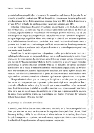grosidad del trabajo policial es el resultado de una crisis en el sistema de justicia. Es así
como la impunidad es citada por 34% de los policías como uno de los principales moti-
vos; la gravedad de los delitos aparece en segundo lugar con 22%; la falta de respeto a la
ley con 13%; y el hecho de que las personas vayan más armadas, con 11%.
Esta idea contrasta con los datos presentados anteriormente sobre los hechos atendi-
dos por la policía. Es cierto que hay un acentuado crecimiento del número de delitos en
la ciudad, especialmente los relacionados con un mayor grado de violencia. De ahí que
muchos policías tengan el concepto de que su función consiste en “apreender marginales”
en lugar de proteger al público. Ahora bien, como ya se observó, una inmensa mayoría de
las actividades no está relacionada con delitos. Aun cuando se trate de crímenes contra la
persona, más de 90% está constituido por conflictos interpersonales. Esta imagen contras-
ta con los chalecos a prueba de balas, el porte de armas a la vista o la postura agresiva en
muchas áreas de la ciudad.
Para efectos de nuestro argumento, es importante resaltar que esta forma de concebir el
trabajo policial es uno de los mayores obstáculos para la implementación de la policía comu-
nitaria, por diversas razones. La primera es que este tipo de imagen termina por corroborar
una especie de “falacia dramática” (Felson, 1994) con respecto a las actividades policiales,
como si todo el tiempo estuvieran corriendo detrás de los bandidos, en carreras alucinantes
por las calles de la ciudad e intercambiando tiros con cuadrillas especializadas de profesio-
nales muy bien armados. En otras organizaciones policiales, esto lleva a algunos policías bra-
sileños a salir a la calle como si fueran a la guerra. El saldo de víctimas de esta nefasta estra-
tegia confirma en forma contundente el inmenso equívoco que representa esta concepción.
El segundo obstáculo es que las estrategias de vigilancia policial proactiva y preven-
tiva suelen no estar presentes en la gama de opciones estratégicas de esos policías. Por el
contrario, el hecho de andar a pie y de impedir que se cometan delitos en los puntos crí-
ticos de delincuencia de la ciudad se considera muchas veces como una actividad detes-
table en la que no sucede nada. Sin embargo, se olvida que es precisamente la ausencia
de quejas lo que confirma el éxito de la estrategia. Los buenos programas de vigilancia
policial tienen pocas cifras que mostrar.
La gestión de las actividades preventivas
A menudo, otro de los factores detectados como obstáculo en la literatura especializada
tiene que ver con los aspectos internos de las organizaciones policiales (Sousa, 1996;
Bratton y Kelling, 1993). La socialización, el adiestramiento, las actitudes y los valores,
las prácticas operativas regulares y otros elementos surgen como factores esenciales para
la adhesión de los profesionales a los programas de innovación.
160..—..CLAUDIO C. BEATO
©
Banco
Interamericano
de
Desarrollo.
Todos
los
derechos
reservados.
Visite
nuestro
sitio
Web
para
obtener
más
información:
www.iadb.org/pub
 