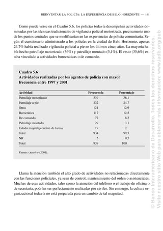Como puede verse en el Cuadro 5.6, los policías todavía desempeñan actividades do-
minadas por las técnicas tradicionales de vigilancia policial motorizada, precisamente uno
de los puntos centrales que se modificarían en las experiencias de policía comunitaria. Se-
gún el cuestionario administrado a los policías en la ciudad de Belo Horizonte, apenas
24,7% había realizado vigilancia policial a pie en los últimos cinco años. La mayoría ha-
bía hecho patrullaje motorizado (36%) y patrullaje montado (3,1%). El resto (35,6%) es-
taba vinculado a actividades burocráticas o de comando.
Llama la atención también el alto grado de actividades no relacionadas directamente
con las funciones policiales, ya sean de control, mantenimiento del orden o asistenciales.
Muchas de esas actividades, tales como la atención del teléfono o el trabajo de oficina o
de secretaría, podrían ser perfectamente realizadas por civiles. Sin embargo, la cultura or-
ganizacional todavía no está preparada para un cambio de tal magnitud.
REINVENTAR LA POLICÍA: LA EXPERIENCIA DE BELO HORIZONTE..—..161
Cuadro 5.6
Actividades realizadas por los agentes de policía con mayor
frecuencia entre 1997 y 2001
Actividad Frecuencia Porcentaje
Patrullaje motorizado 339 36,1
Patrullaje a pie 232 24,7
Otras 121 12,9
Burocrática 117 12,5
De comando 77 8,2
Patrullaje montado 29 3,1
Estado mayor/ejecución de tareas 19 2
Total 934 99,5
NR 5 0,5
Total 939 100
Fuente: CRISP/FJP (2001). ©
Banco
Interamericano
de
Desarrollo.
Todos
los
derechos
reservados.
Visite
nuestro
sitio
Web
para
obtener
más
información:
www.iadb.org/pub
 