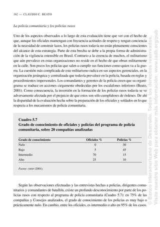 La policía comunitaria y los policías rasos
Uno de los aspectos observados a lo largo de esta evaluación tiene que ver con el hecho de
que, aunque los oficiales mantengan con frecuencia actitudes de respeto y tengan conciencia
de la necesidad de construir lazos, los policías rasos todavía no están plenamente conscientes
del alcance de esta estrategia. Parte de esta brecha se debe a la propia forma de administra-
ción de la vigilancia ostensible en Brasil. Contrario a la creencia de muchos, el militarismo
que aún prevalece en estas organizaciones no reside en el hecho de que obran militarmente
en la calle. Son pocos los policías que salen a cumplir sus funciones como quien va a la gue-
rra. La cuestión más complicada de este militarismo radica en sus aspectos gerenciales, en la
organización jerárquica y centralizada que todavía prevalece en la policía, basada en reglas y
procedimientos impersonales. Los comandantes y gerentes de la policía creen que su organi-
grama se traduce en acciones ciegamente obedecidas por los escalafones inferiores (Beato,
2001). Como consecuencia, la inversión en la formación de los policías rasos todavía se ve
adversamente afectada por el prejuicio de que estos son sólo cumplidores de órdenes. De ahí
la disparidad de la evaluación hecha sobre la preparación de los oficiales y soldados en lo que
respecta a los mecanismos de policía comunitaria.
Según las observaciones efectuadas y las entrevistas hechas a policías, dirigentes comu-
nitarios y comandantes de batallón, existe un profundo desconocimiento por parte de los po-
licías rasos con respecto al programa de policía comunitaria (Cuadro 5.7): en 75% de las
compañías y Consejos analizados, el grado de conocimiento de los policías es muy bajo o
prácticamente nulo. En cambio, entre los oficiales, es intermedio o alto en 95% de los casos.
162..—..CLAUDIO C. BEATO
Cuadro 5.7
Grado de conocimiento de oficiales y policías del programa de policía
comunitaria, sobre 20 compañías analizadas
Grado de conocimiento Oficiales % Policías %
Nulo 0 30
Bajo 5 45
Intermedio 70 15
Alto 25 10
Fuente: CRISP (2001).
©
Banco
Interamericano
de
Desarrollo.
Todos
los
derechos
reservados.
Visite
nuestro
sitio
Web
para
obtener
más
información:
www.iadb.org/pub
 