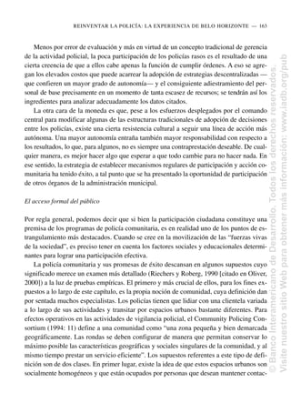 Menos por error de evaluación y más en virtud de un concepto tradicional de gerencia
de la actividad policial, la poca participación de los policías rasos es el resultado de una
cierta creencia de que a ellos cabe apenas la función de cumplir órdenes. A eso se agre-
gan los elevados costos que puede acarrear la adopción de estrategias descentralizadas —
que confieren un mayor grado de autonomía— y el consiguiente adiestramiento del per-
sonal de base precisamente en un momento de tanta escasez de recursos; se tendrán así los
ingredientes para analizar adecuadamente los datos citados.
La otra cara de la moneda es que, pese a los esfuerzos desplegados por el comando
central para modificar algunas de las estructuras tradicionales de adopción de decisiones
entre los policías, existe una cierta resistencia cultural a seguir una línea de acción más
autónoma. Una mayor autonomía entraña también mayor responsabilidad con respecto a
los resultados, lo que, para algunos, no es siempre una contraprestación deseable. De cual-
quier manera, es mejor hacer algo que esperar a que todo cambie para no hacer nada. En
ese sentido, la estrategia de establecer mecanismos regulares de participación y acción co-
munitaria ha tenido éxito, a tal punto que se ha presentado la oportunidad de participación
de otros órganos de la administración municipal.
El acceso formal del público
Por regla general, podemos decir que si bien la participación ciudadana constituye una
premisa de los programas de policía comunitaria, es en realidad uno de los puntos de es-
trangulamiento más destacados. Cuando se cree en la movilización de las “fuerzas vivas
de la sociedad”, es preciso tener en cuenta los factores sociales y educacionales determi-
nantes para lograr una participación efectiva.
La policía comunitaria y sus promesas de éxito descansan en algunos supuestos cuyo
significado merece un examen más detallado (Riechers y Roberg, 1990 [citado en Oliver,
2000]) a la luz de pruebas empíricas. El primero y más crucial de ellos, para los fines ex-
puestos a lo largo de este capítulo, es la propia noción de comunidad, cuya definición dan
por sentada muchos especialistas. Los policías tienen que lidiar con una clientela variada
a lo largo de sus actividades y transitar por espacios urbanos bastante diferentes. Para
efectos operativos en las actividades de vigilancia policial, el Community Policing Con-
sortium (1994: 11) define a una comunidad como “una zona pequeña y bien demarcada
geográficamente. Las rondas se deben configurar de manera que permitan conservar lo
máximo posible las características geográficas y sociales singulares de la comunidad, y al
mismo tiempo prestar un servicio eficiente”. Los supuestos referentes a este tipo de defi-
nición son de dos clases. En primer lugar, existe la idea de que estos espacios urbanos son
socialmente homogéneos y que están ocupados por personas que desean mantener contac-
REINVENTAR LA POLICÍA: LA EXPERIENCIA DE BELO HORIZONTE..—..163
©
Banco
Interamericano
de
Desarrollo.
Todos
los
derechos
reservados.
Visite
nuestro
sitio
Web
para
obtener
más
información:
www.iadb.org/pub
 