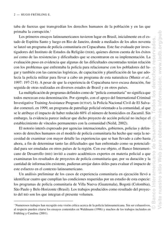 taba de fuerzas que transgredían los derechos humanos de la población y en las que
primaba la corrupción.1
Los primeros ensayos latinoamericanos tuvieron lugar en Brasil, inicialmente en el es-
tado de Espíritu Santo y luego en Rio de Janeiro, donde a mediados de los años noventa
se lanzó un programa de policía comunitaria en Copacabana. Este fue evaluado por inves-
tigadores del Instituto de Estudos da Religião (ISER), quienes dieron cuenta de los éxitos
así como de las resistencias y dificultades que se encontraron en su implementación. La
evaluación puso en evidencia que algunas de las dificultades encontradas tenían relación
con los problemas que enfrentaba la policía para relacionarse con los pobladores del lu-
gar y también con las carencias logísticas, de capacitación y planificación de las que ado-
lecía la policía militar para llevar a cabo un programa de esta naturaleza (Muniz et al.,
1997: 197-214). A pesar de que la experiencia de Copacabana tuvo escasa duración, fue
seguida de otras realizadas en diversos estados de Brasil y en otros países.
La multiplicación de programas definidos como de “policía comunitaria” no significa que
todos merezcan esta denominación. Por ejemplo, con el apoyo del International Criminal
Investigative Training Assistance Program (ICITAP), la Policía Nacional Civil de El Salva-
dor comenzó, en 1999, un programa de patrullaje policial orientado a la comunidad, al que
se le atribuye el impacto de haber reducido 60% el número de homicidios en Zacamil. Sin
embargo, la evidencia parece indicar que dicho proyecto de acción policial no incluye el
establecimiento de vínculos permanentes con la comunidad (Neild, 2002).
El notorio interés expresado por agencias internacionales, gobiernos, policías y defen-
sores de derechos humanos en el modelo de policía comunitaria ha hecho que surja la ne-
cesidad de examinar con mayor detalle las experiencias que se han llevado a cabo hasta
ahora, a fin de determinar tanto las dificultades que han enfrentado como su potenciali-
dad para ser emuladas en otros países de la región. Con ese objeto, el Banco Interameri-
cano de Desarrollo (BID) invitó a cuatro académicos expertos en materia policial a que
examinaran los resultados de proyectos de policía comunitaria que, por su duración y la
cantidad de información existente, pudieran arrojar datos útiles para evaluar el impacto de
este esfuerzo en el contexto latinoamericano.
Un análisis preliminar de los casos de experiencia comunitaria en ejecución llevó a
identificar cuatro que cumplían las condiciones requeridas por un estudio de esta especie:
los programas de policía comunitaria de Villa Nueva (Guatemala), Bogotá (Colombia),
São Paulo y Belo Horizonte (Brasil). Los trabajos producidos como resultado del proyec-
to del BID son los que integran el presente volumen.
2..—..HUGO FRÜHLING E.
1
Numerosos trabajos han recogido esta visión crítica acerca de la policía latinoamericana. Sin ser exhaustivos,
al respecto pueden citarse los ensayos contenidos en Waldmann (1996) y muchos de los trabajos incluidos en
Frühling y Candina (2001).
©
Banco
Interamericano
de
Desarrollo.
Todos
los
derechos
reservados.
Visite
nuestro
sitio
Web
para
obtener
más
información:
www.iadb.org/pub
 