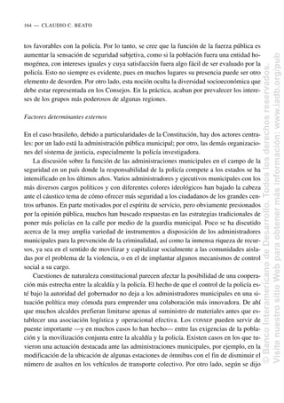 tos favorables con la policía. Por lo tanto, se cree que la función de la fuerza pública es
aumentar la sensación de seguridad subjetiva, como si la población fuera una entidad ho-
mogénea, con intereses iguales y cuya satisfacción fuera algo fácil de ser evaluado por la
policía. Esto no siempre es evidente, pues en muchos lugares su presencia puede ser otro
elemento de desorden. Por otro lado, esta noción oculta la diversidad socioeconómica que
debe estar representada en los Consejos. En la práctica, acaban por prevalecer los intere-
ses de los grupos más poderosos de algunas regiones.
Factores determinantes externos
En el caso brasileño, debido a particularidades de la Constitución, hay dos actores centra-
les: por un lado está la administración pública municipal; por otro, las demás organizacio-
nes del sistema de justicia, especialmente la policía investigadora.
La discusión sobre la función de las administraciones municipales en el campo de la
seguridad en un país donde la responsabilidad de la policía compete a los estados se ha
intensificado en los últimos años. Varios administradores y ejecutivos municipales con los
más diversos cargos políticos y con diferentes colores ideológicos han bajado la cabeza
ante el cáustico tema de cómo ofrecer más seguridad a los ciudadanos de los grandes cen-
tros urbanos. En parte motivados por el espíritu de servicio, pero obviamente presionados
por la opinión pública, muchos han buscado respuestas en las estrategias tradicionales de
poner más policías en la calle por medio de la guardia municipal. Poco se ha discutido
acerca de la muy amplia variedad de instrumentos a disposición de los administradores
municipales para la prevención de la criminalidad, así como la inmensa riqueza de recur-
sos, ya sea en el sentido de movilizar y capitalizar socialmente a las comunidades aisla-
das por el problema de la violencia, o en el de implantar algunos mecanismos de control
social a su cargo.
Cuestiones de naturaleza constitucional parecen afectar la posibilidad de una coopera-
ción más estrecha entre la alcaldía y la policía. El hecho de que el control de la policía es-
té bajo la autoridad del gobernador no deja a los administradores municipales en una si-
tuación política muy cómoda para emprender una colaboración más innovadora. De ahí
que muchos alcaldes prefieran limitarse apenas al suministro de materiales antes que es-
tablecer una asociación logística y operacional efectiva. Los CONSEP pueden servir de
puente importante —y en muchos casos lo han hecho— entre las exigencias de la pobla-
ción y la movilización conjunta entre la alcaldía y la policía. Existen casos en los que tu-
vieron una actuación destacada ante las administraciones municipales, por ejemplo, en la
modificación de la ubicación de algunas estaciones de ómnibus con el fin de disminuir el
número de asaltos en los vehículos de transporte colectivo. Por otro lado, según se dijo
164..—..CLAUDIO C. BEATO
©
Banco
Interamericano
de
Desarrollo.
Todos
los
derechos
reservados.
Visite
nuestro
sitio
Web
para
obtener
más
información:
www.iadb.org/pub
 