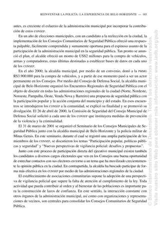 antes, es creciente el esfuerzo de la administración municipal por incorporar la contribu-
ción de estos CONSEP.
En un año de elecciones municipales, con un candidato a la reelección en la ciudad, la
implementación de los Consejos Comunitarios de Seguridad Pública ofreció una respues-
ta palpable, fácilmente comprendida y sumamente oportuna para el espinoso asunto de la
participación de la administración municipal en la seguridad pública. Tan pronto se anun-
ció el plan, el alcalde ofreció un monto de US$2 millones para la compra de vehículos,
armas y computadoras, estas últimas destinadas a establecer bases de datos en cada uno
de los CONSEP.
En el año 2000, la alcaldía municipal, por medio de un convenio, donó a la PMMG
R$3.900.000 para la compra de vehículos, y a partir de ese momento pasó a ser un actor
permanente en los Consejos. Por medio del Consejo de Defensa Social, la alcaldía muni-
cipal de Belo Horizonte organizó los Encuentros Regionales de Seguridad Pública con el
objeto de discutir en todas las administraciones regionales de la ciudad (Norte, Nordeste,
Noroeste, Pampulha, Oeste, Venda Nova y Barreiro) una propuesta de seguridad pública con
la participación popular y la acción conjunta del municipio y del estado. En esos encuen-
tros se introdujeron los CONSEP a la comunidad, se explicó su finalidad y se promovió su
divulgación. El 26 de abril de 2000, la Comisión de Seguridad del Consejo Municipal de
Defensa Social solicitó a cada uno de los CONSEP que instituyera medidas de prevención
de la violencia y la criminalidad.
El 31 de marzo de 2001 se organizó el Seminario de los Consejos Municipales de Se-
guridad Pública junto con la alcaldía municipal de Belo Horizonte y la policía militar de
Minas Gerais. En este seminario, durante el cual se registró una amplia participación de los
miembros de los CONSEP, se discutieron los temas “Participación popular, políticas públi-
cas y seguridad” y “Nuevas perspectivas de vigilancia policial: desafíos y propuestas”.
Junto con este proceso de participación directa del ejecutivo municipal existen también
los candidatos a diversos cargos electorales que ven en los Consejos una buena oportunidad
de estrechar contactos con sus electores en torno a un tema que ha movilizado crecientemen-
te la opinión pública en la ciudad. En contrapartida, la alcaldía ha buscado participar de for-
ma más efectiva en los CONSEP por medio de las administraciones regionales de la ciudad.
El establecimiento de asociaciones comunitarias supone la adopción de una perspecti-
va de vigilancia policial que supere la falta de atención al cumplimiento de la ley. Toda
actividad que pueda contribuir al orden y al bienestar de las poblaciones es importante pa-
ra la construcción de lazos de confianza. En este sentido, la interacción constante con
otros órganos de la administración municipal, así como con organizaciones y representa-
ciones de vecinos, son centrales para consolidar los Consejos Comunitarios de Seguridad
Pública.
REINVENTAR LA POLICÍA: LA EXPERIENCIA DE BELO HORIZONTE..—..165
©
Banco
Interamericano
de
Desarrollo.
Todos
los
derechos
reservados.
Visite
nuestro
sitio
Web
para
obtener
más
información:
www.iadb.org/pub
 