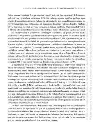 Existe una correlación de Pearson negativa entre el índice de funcionamiento de los CONSEP
y el índice de criminalidad violenta de 0,496. Sin embargo, esto no significa que haya algún
vínculo de causalidad entre estos índices. La interpretación más razonable parece ser que los
CONSEP funcionan mejor en las zonas sin predominio de delitos violentos. En otras palabras,
tal vez funcionen mejor en las zonas en las que la falta de incidencia de criminalidad violen-
ta permite a los comandantes hacer uso de estrategias menos ortodoxas de vigilancia policial.
Esta interpretación es corroborada también por la evidencia de que el apoyo de la alta
oficialidad al programa de policía comunitaria es mayor cuanto menor sea el índice de cri-
minalidad violenta, que guarda una correlación negativa de 0,594. Aparentemente, en las
zonas más violentas de la ciudad, los gerentes han preferido recurrir a estrategias más orto-
doxas de vigilancia policial. Como lo expresa con claridad meridiana la frase de uno de los
comandantes, no es posible “entrar ofreciendo rosas en lugares en los que los policías son
recibidos a balazos”. Otros datos confirman esta hipótesis sobre un mayor desarrollo de la
policía comunitaria en áreas en las que se registra un menor número de problemas de crimi-
nalidad violenta. De allí que la utilización de mecanismos de planificación estratégica entre
la comunidad y los policías sea mayor en los lugares con un menor índice de criminalidad
violenta (-0,667) o un menor número de decomisos de armas de fuego (-0,509).
La organización policial se preocupa por formular estrategias de intervención en regiones
de alta incidencia de criminalidad. Unos hechos en los que la actuación de la policía fue su-
mamente crítica en una de estas intervenciones han llevado al poder público estatal a estable-
cer un “Programa de intervención en conglomerados urbanos”. Es así como la Subsecretaría
de Derechos Humanos de la Secretaría de Justicia del Estado de Minas Gerais viene promo-
viendo ya hace algunos meses una serie de reuniones con representantes de ONG que trabajan
en derechos humanos, con la Iglesia Católica, el Ministerio Público y el Poder Judicial, la po-
licía civil y la alcaldía de Belo Horizonte, con el fin de establecer una acción integrada en si-
tuaciones de esta naturaleza. No sólo las operaciones en favelas con un alto índice de crimi-
nalidad, sino todo tipo de operaciones más complejas deberán obedecer a los mismos princi-
pios que establecerá el programa. Todavía no se ha podido observar ninguna acción de esta
índole, excepto una amplia operación de negociación y represión de movimientos colectivos
en la que se buscó involucrar al mayor número posible de actores para que sirvieran de ob-
servadores y fiscalizadores de la acción policial.
Los datos sobre el desempeño de los CONSEP en cada compañía indican que los resul-
tados son peores en aquellas en las que los policías se dedican más a resolver problemas
de criminalidad violenta. Por lo tanto, donde el número de homicidios y delitos contra el
patrimonio es bajo o intermedio, los valores de los índices de funcionamiento de los CONSEP
son más altos o se encuentran distribuidos en una escala más elevada. En los estratos en
que los valores son más altos, el funcionamiento es peor.
REINVENTAR LA POLICÍA: LA EXPERIENCIA DE BELO HORIZONTE..—..167
©
Banco
Interamericano
de
Desarrollo.
Todos
los
derechos
reservados.
Visite
nuestro
sitio
Web
para
obtener
más
información:
www.iadb.org/pub
 