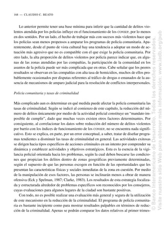 Lo anterior permite tener una base mínima para inferir que la cantidad de delitos vio-
lentos atendida por los policías influye en el funcionamiento de los CONSEP, por lo menos
en dos sentidos. Por un lado, el hecho de trabajar más con sucesos más violentos hace que
los policías sean menos propensos a amparar los programas de policía comunitaria. Apa-
rentemente, desde el punto de vista cultural hay una tendencia a adoptar un modo de ac-
tuación más agresivo que no es compatible con el que exige la policía comunitaria. Por
otro lado, la alta proporción de delitos violentos por policía parece indicar que, en algu-
nas de las zonas atendidas por las compañías, la participación de la comunidad en los
asuntos de la policía puede ser más complicada que en otras. Cabe señalar que los peores
resultados se observan en las compañías con alta tasa de homicidios, muchos de ellos pro-
bablemente ocasionados por disputas referentes al tráfico de drogas o emanados de la au-
sencia de mecanismos de amparo judicial para la resolución de conflictos interpersonales.
Policía comunitaria y tasas de criminalidad
Más complicado aun es determinar en qué medida puede afectar la policía comunitaria las
tasas de criminalidad. Según se indicó al comienzo de este capítulo, la reducción del nú-
mero de delitos únicamente por medio de la actividad policial constituye un “mandato im-
posible de cumplir”, dado que muchas veces existen otros factores determinantes. Por
consiguiente, al correlacionar los datos sobre reducción del número de delitos violentos
por barrio con los índices de funcionamiento de los CONSEP, no se encuentra nada signifi-
cativo. Esto se explica, en parte, por un error conceptual, a saber, tratar de diseñar progra-
mas tendientes a disminuir las tasas de criminalidad en general. Las actividades exitosas
se dirigen hacia tipos específicos de acciones criminales en un intento por comprender su
dinámica y establecer actividades y objetivos estratégicos. Esta es la esencia de la vigi-
lancia policial orientada hacia los problemas, según la cual deben buscarse las condicio-
nes que propician los delitos dentro de zonas geográficas previamente determinadas,
según el supuesto de que las personas escogen en función de las oportunidades que les
presentan las características físicas y sociales inmediatas de la zona en cuestión. Por medio
de la manipulación de esos factores, las personas se inclinarán menos a obrar de manera
ofensiva (Eck y Spelman, 1987; Clarke, 1983). Los resultados de esta estrategia focaliza-
da y estructurada alrededor de problemas específicos son reconocidos por los consejeros,
cuyas evaluaciones para algunos lugares de la ciudad son bastante positivas.
Con todo, no es posible realizar una evaluación más general y segura de la utilización
de este mecanismo en la reducción de la criminalidad. El programa de policía comunita-
ria es bastante incipiente como para mostrar resultados palpables en términos de reduc-
ción de la criminalidad. Apenas se podrán comparar los datos relativos al primer trimes-
168..—..CLAUDIO C. BEATO
©
Banco
Interamericano
de
Desarrollo.
Todos
los
derechos
reservados.
Visite
nuestro
sitio
Web
para
obtener
más
información:
www.iadb.org/pub
 