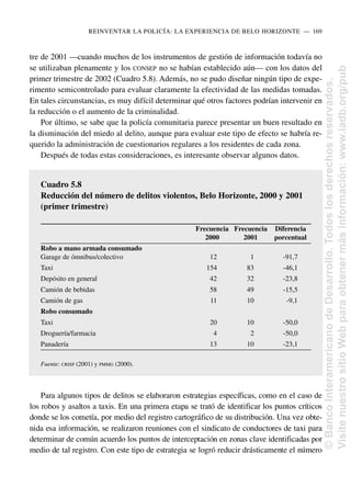 tre de 2001 —cuando muchos de los instrumentos de gestión de información todavía no
se utilizaban plenamente y los CONSEP no se habían establecido aún— con los datos del
primer trimestre de 2002 (Cuadro 5.8). Además, no se pudo diseñar ningún tipo de expe-
rimento semicontrolado para evaluar claramente la efectividad de las medidas tomadas.
En tales circunstancias, es muy difícil determinar qué otros factores podrían intervenir en
la reducción o el aumento de la criminalidad.
Por último, se sabe que la policía comunitaria parece presentar un buen resultado en
la disminución del miedo al delito, aunque para evaluar este tipo de efecto se habría re-
querido la administración de cuestionarios regulares a los residentes de cada zona.
Después de todas estas consideraciones, es interesante observar algunos datos.
Para algunos tipos de delitos se elaboraron estrategias específicas, como en el caso de
los robos y asaltos a taxis. En una primera etapa se trató de identificar los puntos críticos
donde se los cometía, por medio del registro cartográfico de su distribución. Una vez obte-
nida esa información, se realizaron reuniones con el sindicato de conductores de taxi para
determinar de común acuerdo los puntos de interceptación en zonas clave identificadas por
medio de tal registro. Con este tipo de estrategia se logró reducir drásticamente el número
REINVENTAR LA POLICÍA: LA EXPERIENCIA DE BELO HORIZONTE..—..169
Cuadro 5.8
Reducción del número de delitos violentos, Belo Horizonte, 2000 y 2001
(primer trimestre)
Frecuencia Frecuencia Diferencia
2000 2001 porcentual
Robo a mano armada consumado
Garage de ómnibus/colectivo 12 1 -91,7
Taxi 154 83 -46,1
Depósito en general 42 32 -23,8
Camión de bebidas 58 49 -15,5
Camión de gas 11 10 -9,1
Robo consumado
Taxi 20 10 -50,0
Droguería/farmacia 4 2 -50,0
Panadería 13 10 -23,1
Fuente: CRISP (2001) y PMMG (2000).
©
Banco
Interamericano
de
Desarrollo.
Todos
los
derechos
reservados.
Visite
nuestro
sitio
Web
para
obtener
más
información:
www.iadb.org/pub
 