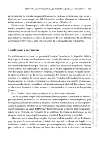 de prostitución. La negociación permitió trasladar los puntos de prostitución a otros lugares.
Otro dato interesante, aunque más difícil de evaluar, se refiere a la reducción del número de
delitos violentos por barrios de la ciudad, expresada en el Cuadro 5.9.
Es interesante observar que la reducción fue considerablemente acentuada en algunos
barrios, aunque se tenga la impresión de empeoramiento constante de los indicadores de
criminalidad en toda la ciudad. En algunos de estos barrios hay CONSEP bastante activos,
especialmente en algunas zonas de clase media y media alta. En estos casos, la dificultad
para medir los resultados se debe a la actuación de otros mecanismos de autodefensa
adoptados por los vecinos, tales como sistemas de seguridad privada o de alarma.
Conclusiones y sugerencias
Un análisis retrospectivo del programa de Consejos Comunitarios de Seguridad Pública
indica que se hicieron cambios de importancia en relación con las experiencias anteriores
del mismo género. El abandono de las asociaciones logísticas, en las que los miembros de
las comunidades terminaron por financiar la carencia de recursos de los policías, fue uno
de los cambios más significativos. El apoyo de los niveles superiores de la oficialidad es
otro dato crucial para el desarrollo del programa, principalmente porque refleja la crecien-
te adhesión de los niveles de gerencia intermedios. Sin embargo, que esta adhesión no se
extienda a los agentes de rangos menores constituye un dato extremadamente negativo.
Muchos policías no conocen el programa y, a menudo, debido a una cuestión generacional,
no tienen mucho interés en modificar su forma de actuación tradicional. Por lo tanto, como
se discutió en la sección relativa a costos, la inversión debería centrarse en los policías
jóvenes.
En el Cuadro 5.10 se sintetizan algunas de las discusiones anteriores.
Uno de los grandes riesgos de la implementación de programas comunitarios en Brasil es,
paradójicamente, la necesidad y el deseo de que sea una experiencia realmente positiva para
las organizaciones que los adoptan y de que se realice de manera audaz y sin mayor planifi-
cación. La creciente proliferación de experiencias de vigilancia policial interactiva, los Con-
sejos Comunitarios de Seguridad Pública y la introducción de la filosofía de la policía comu-
nitaria en los programas de formación de las academias de policía son ilustraciones de ese
deseo de buscar un nuevo paradigma para la relación de la policía con la sociedad.
Al mismo tiempo, sin embargo, muchos funcionarios de la seguridad pública de alto ran-
go y ejecutivos de las organizaciones policiales han expresado la idea de que la policía co-
munitaria es, en cierta medida, un recurso que no compromete y del cual la sociedad no es-
pera rendición de cuentas. Siempre que faltan ideas sobre lo que se debe hacer con las or-
REINVENTAR LA POLICÍA: LA EXPERIENCIA DE BELO HORIZONTE..—..171
©
Banco
Interamericano
de
Desarrollo.
Todos
los
derechos
reservados.
Visite
nuestro
sitio
Web
para
obtener
más
información:
www.iadb.org/pub
 