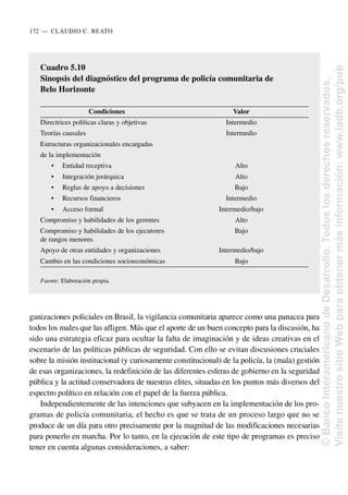 ganizaciones policiales en Brasil, la vigilancia comunitaria aparece como una panacea para
todos los males que las afligen. Más que el aporte de un buen concepto para la discusión, ha
sido una estrategia eficaz para ocultar la falta de imaginación y de ideas creativas en el
escenario de las políticas públicas de seguridad. Con ello se evitan discusiones cruciales
sobre la misión institucional (y curiosamente constitucional) de la policía, la (mala) gestión
de esas organizaciones, la redefinición de las diferentes esferas de gobierno en la seguridad
pública y la actitud conservadora de nuestras elites, situadas en los puntos más diversos del
espectro político en relación con el papel de la fuerza pública.
Independientemente de las intenciones que subyacen en la implementación de los pro-
gramas de policía comunitaria, el hecho es que se trata de un proceso largo que no se
produce de un día para otro precisamente por la magnitud de las modificaciones necesarias
para ponerlo en marcha. Por lo tanto, en la ejecución de este tipo de programas es preciso
tener en cuenta algunas consideraciones, a saber:
172..—..CLAUDIO C. BEATO
Cuadro 5.10
Sinopsis del diagnóstico del programa de policía comunitaria de
Belo Horizonte
Condiciones Valor
Directrices políticas claras y objetivas Intermedio
Teorías causales Intermedio
Estructuras organizacionales encargadas
de la implementación
• Entidad receptiva Alto
• Integración jerárquica Alto
• Reglas de apoyo a decisiones Bajo
• Recursos financieros Intermedio
• Acceso formal Intermedio/bajo
Compromiso y habilidades de los gerentes Alto
Compromiso y habilidades de los ejecutores Bajo
de rangos menores
Apoyo de otras entidades y organizaciones Intermedio/bajo
Cambio en las condiciones socioeconómicas Bajo
Fuente: Elaboración propia.
©
Banco
Interamericano
de
Desarrollo.
Todos
los
derechos
reservados.
Visite
nuestro
sitio
Web
para
obtener
más
información:
www.iadb.org/pub
 