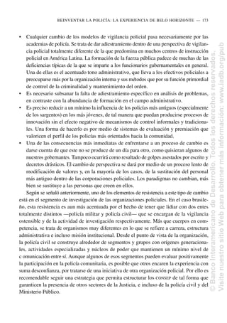 • Cualquier cambio de los modelos de vigilancia policial pasa necesariamente por las
academias de policía. Se trata de dar adiestramiento dentro de una perspectiva de vigilan-
cia policial totalmente diferente de la que predomina en muchos centros de instrucción
policial en América Latina. La formación de la fuerza pública padece de muchas de las
deficiencias típicas de la que se imparte a los funcionarios gubernamentales en general.
Una de ellas es el acentuado tono administrativo, que lleva a los efectivos policiales a
preocuparse más por la organización interna y sus métodos que por su función primordial
de control de la criminalidad y mantenimiento del orden.
• Es necesario subsanar la falta de adiestramiento específico en análisis de problemas,
en contraste con la abundancia de formación en el campo administrativo.
• Es preciso reducir a un mínimo la influencia de los policías más antiguos (especialmente
de los sargentos) en los más jóvenes, de tal manera que puedan producirse procesos de
innovación sin el efecto negativo de mecanismos de control informales y tradiciona-
les. Una forma de hacerlo es por medio de sistemas de evaluación y premiación que
valoricen el perfil de los policías más orientados hacia la comunidad.
• Una de las consecuencias más inmediatas de enfrentarse a un proceso de cambio es
darse cuenta de que este no se produce de un día para otro, como quisieran algunos de
nuestros gobernantes. Tampoco ocurrirá como resultado de golpes asestados por escrito y
decretos drásticos. El cambio de perspectiva se dará por medio de un proceso lento de
modificación de valores y, en la mayoría de los casos, de la sustitución del personal
más antiguo dentro de las corporaciones policiales. Los paradigmas no cambian, más
bien se sustituye a las personas que creen en ellos.
Según se señaló anteriormente, uno de los elementos de resistencia a este tipo de cambio
está en el segmento de investigación de las organizaciones policiales. En el caso brasile-
ño, esta resistencia es aun más acentuada por el hecho de tener que lidiar con dos entes
totalmente distintos —policía militar y policía civil— que se encargan de la vigilancia
ostensible y de la actividad de investigación respectivamente. Más que cuerpos en com-
petencia, se trata de organismos muy diferentes en lo que se refiere a carrera, estructura
administrativa e incluso misión institucional. Desde el punto de vista de la organización,
la policía civil se construye alrededor de segmentos y grupos con orígenes generaciona-
les, actividades especializadas y núcleos de poder que mantienen un mínimo nivel de
c omunicación entre sí. Aunque algunos de esos segmentos pueden evaluar positivamente
la participación en la policía comunitaria, es posible que otros encaren la experiencia con
suma desconfianza, por tratarse de una iniciativa de otra organización policial. Por ello es
recomendable seguir una estrategia que permita estructurar los CONSEP de tal forma que
garanticen la presencia de otros sectores de la Justicia, e incluso de la policía civil y del
Ministerio Público.
REINVENTAR LA POLICÍA: LA EXPERIENCIA DE BELO HORIZONTE..—..173
©
Banco
Interamericano
de
Desarrollo.
Todos
los
derechos
reservados.
Visite
nuestro
sitio
Web
para
obtener
más
información:
www.iadb.org/pub
 