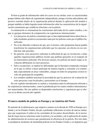 Si bien el grado de información sobre los casos no era similar, estos se caracterizaban
porque habían sido objeto de seguimiento independiente, porque existían antecedentes del
proceso ocurrido dentro de la organización policial durante la aplicación del modelo y
porque también se había logrado reunir información sobre las características de la organi-
zación comunitaria que establecía relaciones con la policía.
A continuación se sistematizan las conclusiones derivadas de los cuatro estudios, a las
que se agregan elementos de comparación con experiencias internacionales:
• Los proyectos de policía comunitaria que se han implementado hasta ahora han te-
nido resultados positivos reconocidos tanto por los policías como por el público be-
neficiado.
• No se ha obtenido evidencia de que, por sí mismos, tales programas hayan podido
transformar las organizaciones policiales que los ejecutan; sus efectos en ese sen-
tido han sido parciales.
• En general, estos proyectos enfrentan la dificultad de que no involucran a todas
aquellas organizaciones públicas locales que podrían apoyarlos ni al conjunto de
los funcionarios policiales. Por diversas razones, los policías de menor rango se in-
volucran débilmente en estos proyectos.
• Salvo excepciones, se repiten las dificultades que la literatura comparada consigna
en lo que se refiere a hacer participar de manera regular y constante a la comuni-
dad, especialmente en áreas vulnerables, aunque en todos los programas existen ni-
veles de participación aceptables.
• Los estudios también muestran la necesidad de que los procesos de evaluación de
estos proyectos sean focalizados y persistentes en el tiempo.
En este capítulo introductorio se analiza y sistematiza tanto la información referente a
las experiencias internacionales, como la producida por los cuatro estudios latinoamerica-
nos mencionados. De este análisis se desprenden conclusiones y sugerencias que se ofre-
cen en la última sección del capítulo.
El nuevo modelo de policía en Europa y en América del Norte
El aumento de la delincuencia, que empezó a notarse en la década de 1950 en Europa occi-
dental y en los Estados Unidos, dio pie a profundas reflexiones en torno de nuevas estrate-
gias que aseguraran el orden en las sociedades de los países desarrollados, de la necesi-
dad de forjar nuevas relaciones entre la policía y la sociedad, y de la aplicación de modos
de administración de recursos que garantizaran la eficiencia de la policía. Por otro lado,
se produjeron incidentes de brutalidad policial en los Estados Unidos y en Inglaterra que
LA POLICÍA COMUNITARIA EN AMÉRICA LATINA.....—..3
©
Banco
Interamericano
de
Desarrollo.
Todos
los
derechos
reservados.
Visite
nuestro
sitio
Web
para
obtener
más
información:
www.iadb.org/pub
 