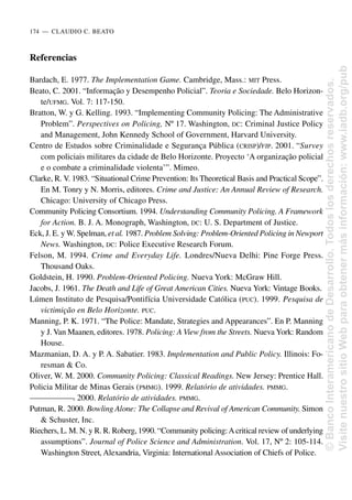 Referencias
Bardach, E. 1977. The Implementation Game. Cambridge, Mass.: MIT Press.
Beato, C. 2001. “Informação y Desempenho Policial”. Teoria e Sociedade. Belo Horizon-
te/UFMG. Vol. 7: 117-150.
Bratton, W. y G. Kelling. 1993. “Implementing Community Policing: The Administrative
Problem”. Perspectives on Policing, Nº 17. Washington, DC: Criminal Justice Policy
and Management, John Kennedy School of Government, Harvard University.
Centro de Estudos sobre Criminalidade e Segurança Pública (CRISP)/FJP. 2001. “Survey
com policiais militares da cidade de Belo Horizonte. Proyecto ‘A organização policial
e o combate a criminalidade violenta’”. Mimeo.
Clarke, R. V. 1983. “Situational Crime Prevention: Its Theoretical Basis and Practical Scope”.
En M. Tonry y N. Morris, editores. Crime and Justice: An Annual Review of Research.
Chicago: University of Chicago Press.
Community Policing Consortium. 1994. Understanding Community Policing. A Framework
for Action. B. J. A. Monograph, Washington, DC: U. S. Department of Justice.
Eck, J. E. y W. Spelman, et al. 1987. Problem Solving: Problem-Oriented Policing in Newport
News. Washington, DC: Police Executive Research Forum.
Felson, M. 1994. Crime and Everyday Life. Londres/Nueva Delhi: Pine Forge Press.
Thousand Oaks.
Goldstein, H. 1990. Problem-Oriented Policing. Nueva York: McGraw Hill.
Jacobs, J. 1961. The Death and Life of Great American Cities. Nueva York: Vintage Books.
Lúmen Instituto de Pesquisa/Pontifícia Universidade Católica (PUC). 1999. Pesquisa de
victimição en Belo Horizonte. PUC.
Manning, P. K. 1971. “The Police: Mandate, Strategies and Appearances”. En P. Manning
y J. Van Maanen, editores. 1978. Policing: A View from the Streets. Nueva York: Random
House.
Mazmanian, D. A. y P. A. Sabatier. 1983. Implementation and Public Policy. Illinois: Fo-
resman & Co.
Oliver, W. M. 2000. Community Policing: Classical Readings. New Jersey: Prentice Hall.
Policia Militar de Minas Gerais (PMMG). 1999. Relatório de atividades. PMMG.
—
—
—
—
—
—
—
. 2000. Relatório de atividades. PMMG.
Putman, R. 2000. Bowling Alone: The Collapse and Revival of American Community. Simon
& Schuster, Inc.
Riechers, L. M. N. y R. R. Roberg, 1990. “Community policing:Acritical review of underlying
assumptions”. Journal of Police Science and Administration. Vol. 17, Nº 2: 105-114.
Washington Street, Alexandria, Virginia: International Association of Chiefs of Police.
174..—..CLAUDIO C. BEATO
©
Banco
Interamericano
de
Desarrollo.
Todos
los
derechos
reservados.
Visite
nuestro
sitio
Web
para
obtener
más
información:
www.iadb.org/pub
 