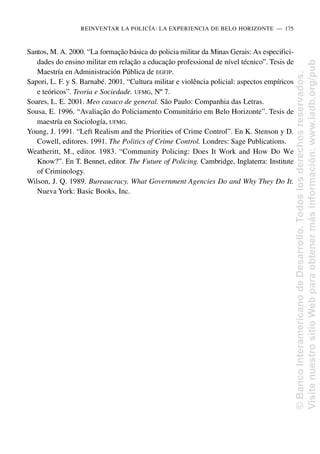 Santos, M. A. 2000. “La formação básica do policia militar da Minas Gerais: As especifici-
dades do ensino militar em relação a educação professional de nível técnico”. Tesis de
Maestría en Administración Pública de EGFJP.
Sapori, L. F. y S. Barnabé. 2001. “Cultura militar e violência policial: aspectos empíricos
e teóricos”. Teoria e Sociedade. UFMG, Nº 7.
Soares, L. E. 2001. Meo casaco de general. São Paulo: Companhia das Letras.
Sousa, E. 1996. “Avaliação do Policiamento Comunitário em Belo Horizonte”. Tesis de
maestría en Sociología, UFMG.
Young, J. 1991. “Left Realism and the Priorities of Crime Control”. En K. Stenson y D.
Cowell, editores. 1991. The Politics of Crime Control. Londres: Sage Publications.
Weatheritt, M., editor. 1983. “Community Policing: Does It Work and How Do We
Know?”. En T. Bennet, editor. The Future of Policing. Cambridge, Inglaterra: Institute
of Criminology.
Wilson, J. Q. 1989. Bureaucracy. What Government Agencies Do and Why They Do It.
Nueva York: Basic Books, Inc.
REINVENTAR LA POLICÍA: LA EXPERIENCIA DE BELO HORIZONTE..—..175
©
Banco
Interamericano
de
Desarrollo.
Todos
los
derechos
reservados.
Visite
nuestro
sitio
Web
para
obtener
más
información:
www.iadb.org/pub
 
