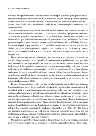 sirvieron para presionar más a la dirección de los cuerpos policiales para que desarrolla-
ran nuevas respuestas institucionales. Este proceso de debate, análisis y cambio apuntaba
hacia la necesidad de hacer una reforma y sugería métodos específicos (Goldstein, 1977;
Moore, 1992; Neild, 1998; Rosenbaum, 1998). En tal contexto surgió el modelo de poli-
cía comunitaria.
Si bien existen discrepancias en la definición del modelo, hay consenso en torno de
ciertos elementos esenciales comunes: 1) la actividad policial de tipo preventivo enfoca-
da en un área geográfica muy reducida; 2) el establecimiento de relaciones estrechas con
la comunidad que faciliten la consulta en forma permanente a los ciudadanos a fin de ase-
gurar que la policía tome en cuenta sus percepciones (Sherman, 1995: 327-348); 3) los es-
fuerzos de la policía por movilizar a la comunidad en acciones preventivas y 4) una ini-
ciativa concertada para involucrar a la policía en el estudio de las condiciones y circuns-
tancias que favorecen la delincuencia o las infracciones menores que trastornan la vida de
las personas.
Otros elementos de este modelo que se citan a menudo y se relacionan con lo anterior
son: el enfoque centrado en la resolución de problemas de seguridad concretos que afec-
tan a los vecinos y en la prevención, en lugar de la actuación meramente reactiva frente a
las llamadas de la ciudadanía; un énfasis en la actuación encaminada a enfrentar el temor
subjetivo de los ciudadanos, sometiendo a revisión las prioridades de la policía; el reco-
nocimiento de que la comunidad, defínase como se defina, desempeña un papel funda-
mental en la resolución de los problemas de un barrio y, finalmente, el reconocimiento de que
los cuerpos policiales tendrían que reorganizarse para responder a las exigencias de esta
estrategia (Rosenbaum, 1998).
El papel de la comunidad es clave no sólo para la vigilancia, sino también para fortalecer
los mecanismos a través de los cuales la policía rinde cuentas sobre sus actuaciones. El
modelo de policía comunitaria supone que sus miembros llevan a cabo consultas perma-
nentes con la comunidad y que tales consultas cumplen tres funciones principales: sirven
para que la policía conozca los intereses y las necesidades locales, que a veces no coinci-
den con sus percepciones; le proporcionan una oportunidad para educar a la ciudadanía
acerca de los comportamientos que ayudan a prevenir la delincuencia y abren un espacio
para que los ciudadanos expresen directamente sus quejas, lo cual constituye un mecanismo
público de evaluación inmediata del quehacer policial (Bayley, 1994: 105-120). Habría
que agregar que este proceso de rendición de cuentas es igualmente congruente con una
tendencia generalizada hacia un “modelo empresarial” que hace hincapié en la calidad del
servicio que la policía presta a sus “clientes”.
Un factor que contribuye fuertemente al desarrollo del modelo de policía comunitaria
es la percepción, por parte de las minorías y los grupos marginados urbanos, de que la po-
4..—..HUGO FRÜHLING E.
©
Banco
Interamericano
de
Desarrollo.
Todos
los
derechos
reservados.
Visite
nuestro
sitio
Web
para
obtener
más
información:
www.iadb.org/pub
 
