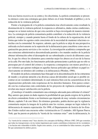 licía usa fuerza excesiva en su contra y los discrimina. La policía comunitaria se presen-
ta entonces como una estrategia que pone énfasis en el trato brindado al público y en la
reducción de la violencia policial.
Frente a la pregunta de si la policía comunitaria trae efectivamente como resultado la
disminución de la violencia policial, la respuesta es afirmativa, dadas ciertas condiciones,
aunque no se tienen noticias de que esta cuestión se haya investigado de manera sistemá-
tica. La estrategia de policía comunitaria podría contribuir a la reducción de la violencia
policial, siempre y cuando penetre hasta el fondo de la cultura de la organización, de tal
forma que todos los agentes estén conscientes de la necesidad de mantener relaciones es-
trechas con la comunidad. Se requiere, además, que la policía se aleje de una perspectiva
enfocada exclusivamente en la supresión de la delincuencia para concebirse como una or-
ganización que presta servicios a los vecinos. La investigación académica comprueba que
una estructura administrativa descentralizada permite a los mandos medios de la policía
obtener información sobre el desempeño de sus subordinados a través de diferentes cana-
les, lo que les ofrece los elementos para controlar mejor los abusos en el uso de la fuerza
en la calle. Por otro lado, los funcionarios policiales pertenecientes a policías que no sólo se
preocupan por el control del crimen y la respuesta a emergencias son menos proclives a
ser violentos que quienes trabajan en aquellas fuerzas policiales que definen su papel ex-
clusivamente en términos del combate a la delincuencia (Worden, 1996).
El modelo de policía comunitaria hace hincapié en la descentralización de las estructuras
de mando y en prestar atención a las diversas causas del desorden social que es posible en-
contrar en un vecindario determinado, lo cual sintoniza bien con las características de las
organizaciones policiales más respetuosas de los derechos humanos. Esto parece coinci-
dir con las evaluaciones más controladas de los proyectos de vigilancia comunitaria que
revelan una mayor satisfacción con la policía.
¿Constituye el modelo comunitario una estrategia adecuada para enfrentar el crimen?
Hay autores que ponen en duda siquiera la posibilidad de que pueda exigirse de la policía
un efecto contundente frente a un fenómeno que depende de muy variadas circunstancias
(Beato, capítulo 5 de este libro). En términos generales, podría decirse que la vigilancia
comunitaria mejora la imagen de la policía ante los vecinos, aunque no logre reducir la
delincuencia de manera espectacular. En 1998, el Departamento de Justicia de los Esta-
dos Unidos realizó una encuesta sobre victimización en 12 ciudades. Allí figuran Nueva
York, que ha puesto en práctica la “teoría de las ventanas rotas”2
ante la delincuencia, lo
LA POLICÍA COMUNITARIA EN AMÉRICA LATINA.....—..5
2
La “teoría de las ventanas rotas” hace alusión a los conceptos de Kelling y Wilson (1982: 249) que sostenían
que todas las transgresiones a la ley tenían importancia por cuanto contribuían al deterioro de los vecindarios
y los hacían más vulnerables al delito. Según estos autores, si no se controlaban las faltas menores, era proba-
ble que aumentaran los delitos graves.
©
Banco
Interamericano
de
Desarrollo.
Todos
los
derechos
reservados.
Visite
nuestro
sitio
Web
para
obtener
más
información:
www.iadb.org/pub
 
