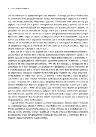 que ha aumentado las detenciones por faltas menores, y Chicago, que en los últimos años
ha instrumentado un proyecto diferente basado en un esfuerzo por organizar a la comuni-
dad. En Chicago, el número de residentes que había sido víctima de un delito grave y que
expresó satisfacción con la policía fue superior al de Nueva York, a pesar de que en esta
última ciudad la delincuencia había experimentado una disminución mayor. Además, un
porcentaje más alto de habitantes en Chicago indicó que la policía estaba haciendo un tra-
bajo sobresaliente con los vecinos de los barrios para prevenir la delincuencia (citado por
Heymann, 2000). Según un análisis de Skogan citado por Rosenbaum (1998: 22), de 14
barrios que habían tenido vigilancia comunitaria en 6 ciudades diferentes, 9 registraron
mejoras en las actitudes de los vecinos hacia la policía. Por su parte, en América Latina,
un programa de vigilancia comunitaria llevado a cabo en Hatillo, Costa Rica, llegó a la
misma conclusión (Chinchilla y Rico, 1997).
Pero aun en los países que cuentan con fuerzas policiales totalmente profesionaliza-
das, la puesta en práctica de la estrategia comunitaria presenta importantes desafíos. En
primer lugar, la resolución de los problemas de seguridad que afectan a la comunidad re-
quiere que esta participe para identificarlos, determinar cuáles son los remedios y evaluar
la eficacia de estas soluciones (Rosenbaum, 1998: 16). Sin embargo, la participación de la
comunidad no es fácil de lograr. Una evaluación de programas de policía comunitaria en
8 ciudades realizada por el Instituto Vera de Justicia de Nueva York determinó que todas
las experiencias analizadas enfrentaron dificultades para establecer una sólida relación en-
tre las fuerzas del orden y los vecinos. Lo anterior se debía en parte al temor de que los
delincuentes de la zona tomaran represalias contra los participantes, así como al historial
de malas relaciones con la policía. Estos programas también encontraron resistencia en
muchos departamentos de policía porque eran vistos como demasiado blandos con la delin-
cuencia (Sadd y Grine, 1994). Otra dificultad que encuentran estos esfuerzos es que muchos
policías tienen una definición limitada del papel de la ciudadanía como simple proveedo-
ra de información. Además, los vecinos que participan muchas veces son los que tienen
una mejor educación y han vivido más tiempo en el barrio, de manera que el impacto de
los programas se limita a estos grupos.
A pesar de los obstáculos indicados, existen varias razones para que el nuevo modelo
de vigilancia policial atraiga el interés de sociedades como las latinoamericanas, que su-
fren un aumento en la delincuencia aunado a la poca confianza de la ciudadanía en el sis-
tema de justicia criminal. Esto por cuanto, en teoría, la estrategia de policía comunitaria
podría resultar eficaz para prevenir la violencia policial, mejorar la legitimidad de la ins-
titución y reducir el temor a la delincuencia.
6..—..HUGO FRÜHLING E.
©
Banco
Interamericano
de
Desarrollo.
Todos
los
derechos
reservados.
Visite
nuestro
sitio
Web
para
obtener
más
información:
www.iadb.org/pub
 