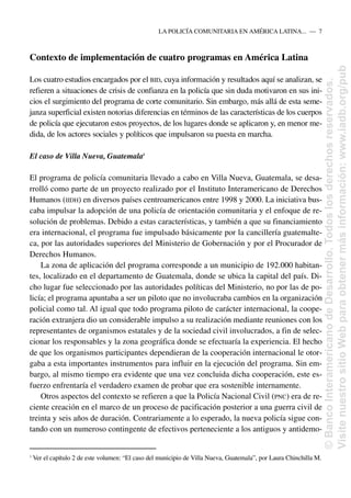 Contexto de implementación de cuatro programas en América Latina
Los cuatro estudios encargados por el BID, cuya información y resultados aquí se analizan, se
refieren a situaciones de crisis de confianza en la policía que sin duda motivaron en sus ini-
cios el surgimiento del programa de corte comunitario. Sin embargo, más allá de esta seme-
janza superficial existen notorias diferencias en términos de las características de los cuerpos
de policía que ejecutaron estos proyectos, de los lugares donde se aplicaron y, en menor me-
dida, de los actores sociales y políticos que impulsaron su puesta en marcha.
El caso de Villa Nueva, Guatemala3
El programa de policía comunitaria llevado a cabo en Villa Nueva, Guatemala, se desa-
rrolló como parte de un proyecto realizado por el Instituto Interamericano de Derechos
Humanos (IIDH) en diversos países centroamericanos entre 1998 y 2000. La iniciativa bus-
caba impulsar la adopción de una policía de orientación comunitaria y el enfoque de re-
solución de problemas. Debido a estas características, y también a que su financiamiento
era internacional, el programa fue impulsado básicamente por la cancillería guatemalte-
ca, por las autoridades superiores del Ministerio de Gobernación y por el Procurador de
Derechos Humanos.
La zona de aplicación del programa corresponde a un municipio de 192.000 habitan-
tes, localizado en el departamento de Guatemala, donde se ubica la capital del país. Di-
cho lugar fue seleccionado por las autoridades políticas del Ministerio, no por las de po-
licía; el programa apuntaba a ser un piloto que no involucraba cambios en la organización
policial como tal. Al igual que todo programa piloto de carácter internacional, la coope-
ración extranjera dio un considerable impulso a su realización mediante reuniones con los
representantes de organismos estatales y de la sociedad civil involucrados, a fin de selec-
cionar los responsables y la zona geográfica donde se efectuaría la experiencia. El hecho
de que los organismos participantes dependieran de la cooperación internacional le otor-
gaba a esta importantes instrumentos para influir en la ejecución del programa. Sin em-
bargo, al mismo tiempo era evidente que una vez concluida dicha cooperación, este es-
fuerzo enfrentaría el verdadero examen de probar que era sostenible internamente.
Otros aspectos del contexto se refieren a que la Policía Nacional Civil (PNC) era de re-
ciente creación en el marco de un proceso de pacificación posterior a una guerra civil de
treinta y seis años de duración. Contrariamente a lo esperado, la nueva policía sigue con-
tando con un numeroso contingente de efectivos perteneciente a los antiguos y antidemo-
LA POLICÍA COMUNITARIA EN AMÉRICA LATINA.....—..7
3
Ver el capítulo 2 de este volumen: “El caso del municipio de Villa Nueva, Guatemala”, por Laura Chinchilla M.
©
Banco
Interamericano
de
Desarrollo.
Todos
los
derechos
reservados.
Visite
nuestro
sitio
Web
para
obtener
más
información:
www.iadb.org/pub
 