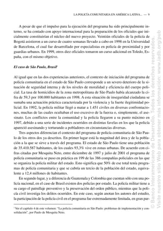 A pesar de que el impulso para la ejecución del programa ha sido principalmente in-
terno, se ha contado con apoyo internacional para la preparación de los oficiales que ini-
cialmente constituirían el núcleo del nuevo proyecto. Veintiún oficiales de la policía de
Bogotá asistieron a un curso de cuatro semanas llevado a cabo en 1998 en la Universidad
de Barcelona, el cual fue desarrollado por especialistas en policía de proximidad y por
guardias urbanos. En 1999, otros diez oficiales tomaron un curso adicional en Toledo, Es-
paña, con el mismo objetivo.
El caso de São Paulo, Brasil5
Al igual que en las dos experiencias anteriores, el contexto de iniciación del programa de
policía comunitaria en el estado de São Paulo corresponde a un severo deterioro de la si-
tuación de seguridad interna y de los niveles de moralidad y eficiencia del cuerpo poli-
cial. La tasa de homicidios de la zona metropolitana de São Paulo había alcanzado la ci-
fra de 59,3 por 100.000 habitantes en 1998. A esta situación de inseguridad ciudadana se
sumaba una actuación práctica caracterizada por la violencia y la fuerte ilegitimidad po-
licial. En 1992, la policía militar llegó a matar a 1.451 civiles en diversas confrontacio-
nes, muchas de las cuales ocultaban el uso excesivo de la fuerza o, simplemente, el ase-
sinato. Los conflictos entre la comunidad y la policía llegaron a su punto máximo en
1997, debido a una serie de incidentes ocurridos en distintas favelas en los que la policía
apareció asesinando y torturando a pobladores en circunstancias diversas.
Tres aspectos diferencian el contexto del programa de policía comunitaria de São Pau-
lo de los otros dos ya descritos. En primer lugar está la magnitud del área y de la pobla-
ción a la que se sirve a través del programa. El estado de São Paulo tiene una población
de 35.410.587 habitantes, de los cuales 93,3% vive en zonas urbanas. De acuerdo con ci-
fras citadas por Mesquita Neto, entre diciembre de 1997 y julio de 2001 el programa de
policía comunitaria se puso en práctica en 199 de las 386 compañías policiales en las que
se organiza la policía militar del estado. Esto significa que 50% de ese total tenía progra-
mas de policía comunitaria y que se cubría un tercio de la población del estado, equiva-
lente a 12,4 millones de habitantes.
En segundo lugar, y a diferencia de Guatemala y Colombia que cuentan sólo con una po-
licía nacional, en el caso de Brasil existen dos policías por estado. La policía militar tiene a
su cargo el patrullaje preventivo y la preservación del orden público, mientras que la poli-
cía civil investiga los delitos ocurridos. En este caso, según anotan los autores del estudio,
la participación de la policía civil en el programa fue extremadamente limitada, en gran par-
LA POLICÍA COMUNITARIA EN AMÉRICA LATINA.....—..9
5
Ver el capítulo 4 de este volumen: “La policía comunitaria en São Paulo: problemas de implementación y con-
solidación”, por Paulo de Mesquita Neto.
©
Banco
Interamericano
de
Desarrollo.
Todos
los
derechos
reservados.
Visite
nuestro
sitio
Web
para
obtener
más
información:
www.iadb.org/pub
 
