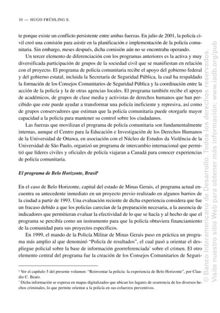 te porque existe un conflicto persistente entre ambas fuerzas. En julio de 2001, la policía ci-
vil creó una comisión para asistir en la planificación e implementación de la policía comu-
nitaria. Sin embargo, meses después, dicha comisión aún no se encontraba operando.
Un tercer elemento de diferenciación con los programas anteriores es la activa y muy
diversificada participación de grupos de la sociedad civil que se manifiestan en relación
con el proyecto. El programa de policía comunitaria recibe el apoyo del gobierno federal
y del gobierno estatal, incluida la Secretaría de Seguridad Pública, la cual ha respaldado
la formación de los Consejos Comunitarios de Seguridad Pública y la coordinación entre la
acción de la policía y la de otras agencias locales. El programa también recibe el apoyo
de académicos, de grupos de clase media y activistas de derechos humanos que han per-
cibido que este puede ayudar a transformar una policía ineficiente y represiva, así como
de grupos conservadores que estiman que la policía comunitaria puede otorgarle mayor
capacidad a la policía para mantener su control sobre los ciudadanos.
Las fuerzas que movilizan el programa de policía comunitaria son fundamentalmente
internas, aunque el Centro para la Educación e Investigación de los Derechos Humanos
de la Universidad de Ottawa, en asociación con el Núcleo de Estudos da Violência de la
Universidad de São Paulo, organizó un programa de intercambio internacional que permi-
tió que líderes civiles y oficiales de policía viajaran a Canadá para conocer experiencias
de policía comunitaria.
El programa de Belo Horizonte, Brasil6
En el caso de Belo Horizonte, capital del estado de Minas Gerais, el programa actual en-
cuentra su antecedente inmediato en un proyecto previo realizado en algunos barrios de
la ciudad a partir de 1993. Una evaluación reciente de dicha experiencia considera que fue
un fracaso debido a que los policías carecían de la preparación necesaria, a la ausencia de
indicadores que permitieran evaluar la efectividad de lo que se hacía y al hecho de que el
programa se percibía como un instrumento para que la policía obtuviera financiamiento
de la comunidad para sus proyectos específicos.
En 1999, el mando de la Policía Militar de Minas Gerais puso en práctica un progra-
ma más amplio al que denominó “Policía de resultados”, el cual pasó a orientar el des-
pliegue policial sobre la base de información georreferenciada7
sobre el crimen. El otro
elemento central del programa fue la creación de los Consejos Comunitarios de Seguri-
10..—..HUGO FRÜHLING E.
6
Ver el capítulo 5 del presente volumen: “Reinventar la policía: la experiencia de Belo Horizonte”, por Clau-
dio C. Beato.
7
Dicha información se expresa en mapas digitalizados que ubican los lugares de ocurrencia de los diversos he-
chos criminales, lo que permite orientar a la policía en sus esfuerzos preventivos.
©
Banco
Interamericano
de
Desarrollo.
Todos
los
derechos
reservados.
Visite
nuestro
sitio
Web
para
obtener
más
información:
www.iadb.org/pub
 