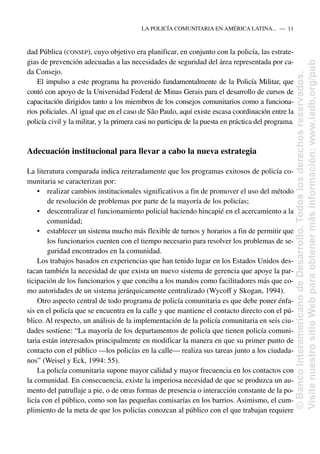 dad Pública (CONSEP), cuyo objetivo era planificar, en conjunto con la policía, las estrate-
gias de prevención adecuadas a las necesidades de seguridad del área representada por ca-
da Consejo.
El impulso a este programa ha provenido fundamentalmente de la Policía Militar, que
contó con apoyo de la Universidad Federal de Minas Gerais para el desarrollo de cursos de
capacitación dirigidos tanto a los miembros de los consejos comunitarios como a funciona-
rios policiales. Al igual que en el caso de São Paulo, aquí existe escasa coordinación entre la
policía civil y la militar, y la primera casi no participa de la puesta en práctica del programa.
Adecuación institucional para llevar a cabo la nueva estrategia
La literatura comparada indica reiteradamente que los programas exitosos de policía co-
munitaria se caracterizan por:
• realizar cambios institucionales significativos a fin de promover el uso del método
de resolución de problemas por parte de la mayoría de los policías;
• descentralizar el funcionamiento policial haciendo hincapié en el acercamiento a la
comunidad;
• establecer un sistema mucho más flexible de turnos y horarios a fin de permitir que
los funcionarios cuenten con el tiempo necesario para resolver los problemas de se-
guridad encontrados en la comunidad.
Los trabajos basados en experiencias que han tenido lugar en los Estados Unidos des-
tacan también la necesidad de que exista un nuevo sistema de gerencia que apoye la par-
ticipación de los funcionarios y que conciba a los mandos como facilitadores más que co-
mo autoridades de un sistema jerárquicamente centralizado (Wycoff y Skogan, 1994).
Otro aspecto central de todo programa de policía comunitaria es que debe poner énfa-
sis en el policía que se encuentra en la calle y que mantiene el contacto directo con el pú-
blico. Al respecto, un análisis de la implementación de la policía comunitaria en seis ciu-
dades sostiene: “La mayoría de los departamentos de policía que tienen policía comuni-
taria están interesados principalmente en modificar la manera en que su primer punto de
contacto con el público —los policías en la calle— realiza sus tareas junto a los ciudada-
nos” (Weisel y Eck, 1994: 55).
La policía comunitaria supone mayor calidad y mayor frecuencia en los contactos con
la comunidad. En consecuencia, existe la imperiosa necesidad de que se produzca un au-
mento del patrullaje a pie, o de otras formas de presencia o interacción constante de la po-
licía con el público, como son las pequeñas comisarías en los barrios. Asimismo, el cum-
plimiento de la meta de que los policías conozcan al público con el que trabajan requiere
LA POLICÍA COMUNITARIA EN AMÉRICA LATINA.....—..11
©
Banco
Interamericano
de
Desarrollo.
Todos
los
derechos
reservados.
Visite
nuestro
sitio
Web
para
obtener
más
información:
www.iadb.org/pub
 