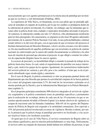 necesariamente que esos agentes permanezcan en la misma área de patrullaje por un tiem-
po que no sea breve y esté determinado (Frühling, 2002).
La experiencia de Villa Nueva, en Guatemala, era un caso piloto que no pretendía apli-
carse de inmediato al conjunto de la policía, por lo que los cambios se produjeron dentro de
la subestación de policía involucrada. Es evidente, sin embargo, que las demandas que re-
caían sobre la policía desde otras ciudades o municipios terminaban afectando el proyecto.
Al comienzo, la subestación contaba con sólo 117 efectivos, cifra absolutamente insuficiente
para los fines perseguidos. En consecuencia, se asignaron en dos fases 80 agentes adicionales
provenientes de la anterior Policía Nacional. Con todo, la tasa policías/habitantes continuó
siendo inferior a la del resto del país, con el agravante de que al retirarse del proyecto el
Instituto Interamericano de Derechos Humanos, volvió a niveles cercanos a los del comien-
zo. En una manifestación de aquellos problemas que son recurrentes en policías de carácter
nacional, los entrevistados por la autora del estudio frecuentemente se refirieron a las altas
tasas de rotación de personal que afectaron al proyecto, lo que obligó a sostener los esfuer-
zos de capacitación dirigidos hacia los nuevos agentes.
La escasez de personal y su inestabilidad obligó a extender la jornada de trabajo de los
policías hasta doce horas, lo cual, unido al requerimiento de patrullar con mayor intensi-
dad y a pie, motivó las quejas de los agentes. Igualmente, las características tradicionales
del servicio policial no variaron y, por ello, pese a los cambios, el trato que se da al per-
sonal subordinado sigue siendo rígido y autoritario.
En el caso de Bogotá, la policía comunitaria es más un programa puntual dentro del
Departamento que una filosofía que permea la actividad del conjunto de la fuerza policial.
Los costos del programa representan 5,7% del total de las inversiones realizadas en el
mismo período por la Nación y por la Administración Municipal en la Policía Metropoli-
tana (capítulo 3).
En el programa participan actualmente 900 efectivos integrados al servicio de vigilan-
cia, asignándose a la policía comunitaria zonas de patrullaje específicas y permanentes
para la realización de su trabajo, dentro de cada una de las 19 estaciones en que se en-
cuentra operativamente dividido el Distrito Capital. Los demás efectivos de vigilancia se
ocupan de reaccionar ante las llamadas ciudadanas. Sólo 6% de los agentes del Departa-
mento de Policía de Bogotá está asignado a la modalidad comunitaria. Esto equivale a
15% del personal policial involucrado en tareas de vigilancia. Resulta evidente, por tan-
to, la primacía que la policía otorga al patrullaje preventivo no focalizado y a las accio-
nes reactivas frente a los incidentes acaecidos.
Al igual que en el caso de Villa Nueva, el servicio comunitario de Bogotá cubre un
área urbana significativa, pero la relación policías/habitantes es muy baja. Teóricamente,
el servicio cubre un conjunto de manzanas donde habitan tres millones de personas, lo que
12..—..HUGO FRÜHLING E.
©
Banco
Interamericano
de
Desarrollo.
Todos
los
derechos
reservados.
Visite
nuestro
sitio
Web
para
obtener
más
información:
www.iadb.org/pub
 