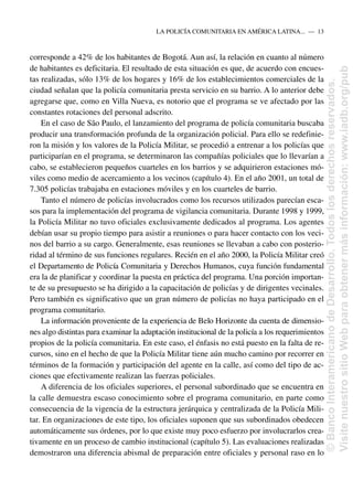 corresponde a 42% de los habitantes de Bogotá. Aun así, la relación en cuanto al número
de habitantes es deficitaria. El resultado de esta situación es que, de acuerdo con encues-
tas realizadas, sólo 13% de los hogares y 16% de los establecimientos comerciales de la
ciudad señalan que la policía comunitaria presta servicio en su barrio. A lo anterior debe
agregarse que, como en Villa Nueva, es notorio que el programa se ve afectado por las
constantes rotaciones del personal adscrito.
En el caso de São Paulo, el lanzamiento del programa de policía comunitaria buscaba
producir una transformación profunda de la organización policial. Para ello se redefinie-
ron la misión y los valores de la Policía Militar, se procedió a entrenar a los policías que
participarían en el programa, se determinaron las compañías policiales que lo llevarían a
cabo, se establecieron pequeños cuarteles en los barrios y se adquirieron estaciones mó-
viles como medio de acercamiento a los vecinos (capítulo 4). En el año 2001, un total de
7.305 policías trabajaba en estaciones móviles y en los cuarteles de barrio.
Tanto el número de policías involucrados como los recursos utilizados parecían esca-
sos para la implementación del programa de vigilancia comunitaria. Durante 1998 y 1999,
la Policía Militar no tuvo oficiales exclusivamente dedicados al programa. Los agentes
debían usar su propio tiempo para asistir a reuniones o para hacer contacto con los veci-
nos del barrio a su cargo. Generalmente, esas reuniones se llevaban a cabo con posterio-
ridad al término de sus funciones regulares. Recién en el año 2000, la Policía Militar creó
el Departamento de Policía Comunitaria y Derechos Humanos, cuya función fundamental
era la de planificar y coordinar la puesta en práctica del programa. Una porción importan-
te de su presupuesto se ha dirigido a la capacitación de policías y de dirigentes vecinales.
Pero también es significativo que un gran número de policías no haya participado en el
programa comunitario.
La información proveniente de la experiencia de Belo Horizonte da cuenta de dimensio-
nes algo distintas para examinar la adaptación institucional de la policía a los requerimientos
propios de la policía comunitaria. En este caso, el énfasis no está puesto en la falta de re-
cursos, sino en el hecho de que la Policía Militar tiene aún mucho camino por recorrer en
términos de la formación y participación del agente en la calle, así como del tipo de ac-
ciones que efectivamente realizan las fuerzas policiales.
A diferencia de los oficiales superiores, el personal subordinado que se encuentra en
la calle demuestra escaso conocimiento sobre el programa comunitario, en parte como
consecuencia de la vigencia de la estructura jerárquica y centralizada de la Policía Mili-
tar. En organizaciones de este tipo, los oficiales suponen que sus subordinados obedecen
automáticamente sus órdenes, por lo que existe muy poco esfuerzo por involucrarlos crea-
tivamente en un proceso de cambio institucional (capítulo 5). Las evaluaciones realizadas
demostraron una diferencia abismal de preparación entre oficiales y personal raso en lo
LA POLICÍA COMUNITARIA EN AMÉRICA LATINA.....—..13
©
Banco
Interamericano
de
Desarrollo.
Todos
los
derechos
reservados.
Visite
nuestro
sitio
Web
para
obtener
más
información:
www.iadb.org/pub
 