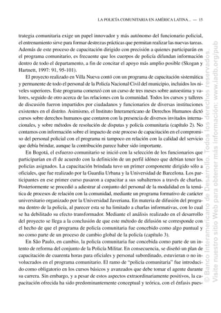 trategia comunitaria exige un papel innovador y más autónomo del funcionario policial,
el entrenamiento sirve para formar destrezas prácticas que permitan realizar las nuevas tareas.
Además de este proceso de capacitación dirigido con precisión a quienes participarán en
el programa comunitario, es frecuente que los cuerpos de policía difundan información
dentro de todo el departamento, a fin de concitar el apoyo más amplio posible (Skogan y
Hartnett, 1997: 91, 95-101).
El proyecto realizado en Villa Nueva contó con un programa de capacitación sistemática
y permanente de todo el personal de la Policía Nacional Civil del municipio, incluidos los ni-
veles superiores. Este programa comenzó con un curso de tres meses sobre autoestima y va-
lores, seguido de otro acerca de las relaciones con la comunidad. Todos los cursos y talleres
de discusión fueron impartidos por ciudadanos y funcionarios de diversas instituciones
existentes en el distrito. Asimismo, el Instituto Interamericano de Derechos Humanos dictó
cursos sobre derechos humanos que contaron con la presencia de diversos invitados interna-
cionales, y sobre métodos de resolución de disputas y policía comunitaria (capítulo 2). No
contamos con información sobre el impacto de este proceso de capacitación en el compromi-
so del personal policial con el programa ni tampoco en relación con la calidad del servicio
que debía brindar, aunque la contribución parece haber sido importante.
En Bogotá, el esfuerzo comunitario se inició con la selección de los funcionarios que
participarían en él de acuerdo con la definición de un perfil idóneo que debían tener los
policías asignados. La capacitación brindada tuvo un primer componente dirigido sólo a
oficiales, que fue realizado por la Guardia Urbana y la Universidad de Barcelona. Los par-
ticipantes en ese primer curso pasaron a capacitar a sus subalternos a través de charlas.
Posteriormente se procedió a adiestrar al conjunto del personal de la modalidad en la temá-
tica de procesos de relación con la comunidad, mediante un programa formativo de carácter
universitario organizado por la Universidad Javeriana. En materia de difusión del progra-
ma dentro de la policía, al parecer esta se ha limitado a charlas informativas, con lo cual
se ha debilitado su efecto transformador. Mediante el análisis realizado en el desarrollo
del proyecto se llega a la conclusión de que este método de difusión se corresponde con
el hecho de que el programa de policía comunitaria fue concebido como algo puntual y
no como parte de un proceso de cambio global de la policía (capítulo 3).
En São Paulo, en cambio, la policía comunitaria fue concebida como parte de un in-
tento de reforma del conjunto de la Policía Militar. En consecuencia, se diseñó un plan de
capacitación de cuarenta horas para oficiales y personal subordinado, estuvieran o no in-
volucrados en el programa comunitario. El ramo de “policía comunitaria” fue introduci-
do como obligatorio en los cursos básicos y avanzados que debe tomar el agente durante
su carrera. Sin embargo, y a pesar de estos aspectos extraordinariamente positivos, la ca-
pacitación ofrecida ha sido predominantemente conceptual y teórica, con el énfasis pues-
LA POLICÍA COMUNITARIA EN AMÉRICA LATINA.....—..15
©
Banco
Interamericano
de
Desarrollo.
Todos
los
derechos
reservados.
Visite
nuestro
sitio
Web
para
obtener
más
información:
www.iadb.org/pub
 