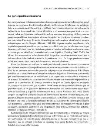 La participación comunitaria
Las experiencias de policía comunitaria evaluadas académicamente hacen hincapié en que el
éxito de los programas de este tipo depende del establecimiento de relaciones de trabajo só-
lidas y permanentes entre la policía y el público. Estas relaciones implican normalmente: la
definición de áreas donde sea posible identificar a personas que comparten intereses co-
munes y el deseo de trabajar con la policía, realizar reuniones frecuentes y públicas con esas
personas con el fin de intercambiar información, definir los problemas prioritarios por abor-
dar, determinar los cursos de acción disponibles para enfrentarlos e identificar los recursos
existentes para hacerlo (Skogan y Hartnett, 1997: 110). Algunos estudios ya realizados en la
región han puesto de manifiesto que esa tarea no es fácil, dado que las relaciones con la po-
licía son conflictivas y que los ciudadanos pueden no sentirse inclinados a involucrarse en ac-
tividades que los identifican como colaboradores de la policía (Frühling, 2002: 23-36). Por
último, frecuentemente se señala la necesidad de que los ciudadanos también sean capaci-
tados en el uso del método de resolución de problemas, con el fin de que puedan establecer
relaciones constructivas con la policía destinadas a reducir el crimen.
Estas conclusiones se ratifican de modo parcial en el caso de las cuatro experiencias
que venimos analizando, aunque los resultados positivos superan con creces las deficiencias.
Uno de los primeros pasos en la ejecución del proyecto en el municipio de Villa Nueva
consistió en la creación de un Consejo Municipal de Seguridad Ciudadana, conformado
por representantes de todas las instituciones y los organismos involucrados e interesados
en el tema. Su objetivo era coordinar las acciones por realizar en materia de prevención y
control de la criminalidad. El Consejo procedió a designar un Comité Ejecutivo encargado
de concretar las actividades que acordara. Este Comité fue integrado inicialmente por un
presidente (uno de los jueces del Tribunal de Sentencia), una representante de los direc-
tores de educación y el jefe de la subestación de la Policía Nacional Civil. Poco tiempo
después se amplió su composición con un representante de otros sectores (religioso, em-
presarial, medios de comunicación y municipalidad). El Comité Ejecutivo se reunió por
lo menos una vez a la semana hasta finales del año 2000, además del tiempo que dedicaron
sus miembros a la ejecución de cada una de las diferentes actividades previstas en el plan
de acción. Asimismo, contribuyó a la cooperación entre policía, instituciones guberna-
mentales y empresas privadas (capítulo 2).
La finalización del proyecto internacional que dio surgimiento al programa de policía
comunitaria ha redundado en la disminución de la frecuencia de las reuniones del Conse-
jo y del Comité. Tal como lo señala Chinchilla, uno de los factores explicativos de esta si-
tuación es que no se logró consolidar un liderazgo local capaz de darle mayor sostenibi-
lidad al proceso en el largo plazo.
LA POLICÍA COMUNITARIA EN AMÉRICA LATINA.....—..17
©
Banco
Interamericano
de
Desarrollo.
Todos
los
derechos
reservados.
Visite
nuestro
sitio
Web
para
obtener
más
información:
www.iadb.org/pub
 