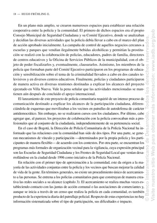 En un plano más amplio, se crearon numerosos espacios para establecer una relación
cooperativa entre la policía y la comunidad. El primero de dichos espacios era el propio
Consejo Municipal de Seguridad Ciudadana y su Comité Ejecutivo, donde se analizaban
y decidían las diversas actividades que la policía debía llevar a cabo en el marco del plan
de acción aprobado inicialmente. La campaña de control de aquellos negocios cercanos a
escuelas y parques que vendían ilegalmente bebidas alcohólicas y permitían la prostitu-
ción se realizó con la colaboración de policías, educadores, padres de familia, directores
de centros educativos y la Oficina de Servicios Públicos de la municipalidad, con el ob-
jeto de poder fiscalizarlos y, eventualmente, clausurarlos. Asimismo, los miembros de la
policía que formaban parte del Comité Ejecutivo participaron en los programas de educa-
ción y sensibilización sobre el tema de la criminalidad llevados a cabo en dos canales te-
levisivos y en diversos centros educativos. Finalmente, policías y ciudadanos participaron
de manera activa en diversas reuniones destinadas a explicar los alcances del proyecto
ejecutado en Villa Nueva. Vale la pena señalar que las actividades mencionadas se man-
tienen aún después de concluido el apoyo internacional.
El lanzamiento de este proyecto de policía comunitaria requirió de un intenso proceso de
comunicación destinado a explicar los alcances de la participación ciudadana, diferen-
ciándola de esquemas que movilizaban a los vecinos en patrullas de autodefensa de carácter
antidemocrático. Sin embargo, no se realizaron cursos con los ciudadanos. Por último, cabe
agregar que, al parecer, los proyectos de colaboración con la policía convocaban más a pro-
fesionales que al conjunto de la ciudadanía, independientemente de su pertenencia social.
En el caso de Bogotá, la Dirección de Policía Comunitaria de la Policía Nacional ha in-
formado que las relaciones con la comunidad han sido de dos tipos. Por una parte, se gene-
ran mecanismos de vínculo y participación —determinados por la propia policía y los parti-
cipantes de manera flexible— de acuerdo con los contextos. Por otra parte, se encuentran los
programas más formales de organización vecinal para la vigilancia, cuya expresión principal
son las Escuelas de Seguridad Ciudadana y los Frentes de Seguridad Local que venían desa-
rrollándose en la ciudad desde 1996 como iniciativa de la Policía Nacional.
En relación con el primer tipo de aproximación a la comunidad, este da origen a la ma-
yoría de las actividades conjuntas entre la policía y los vecinos que buscan mejorar la calidad
de vida de la gente. En términos generales, no existe un procedimiento único de acercamien-
to a las personas. Se entrena a los policías comunitarios para que construyan de manera crea-
tiva las redes sociales a su alcance (capítulo 3). El acercamiento se realiza muchas veces es-
tableciendo contacto con las juntas de acción comunal o las asociaciones de comerciantes y,
aunque se inicia a través de un censo que realiza la policía en cada comunidad, es también
producto de la experiencia diaria del patrullaje policial. Respecto de estas experiencias no hay
información sistematizada sobre el tipo de participación, sus dificultades e impacto.
18..—..HUGO FRÜHLING E.
©
Banco
Interamericano
de
Desarrollo.
Todos
los
derechos
reservados.
Visite
nuestro
sitio
Web
para
obtener
más
información:
www.iadb.org/pub
 