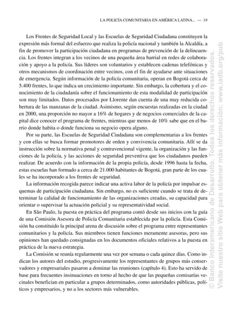 Los Frentes de Seguridad Local y las Escuelas de Seguridad Ciudadana constituyen la
expresión más formal del esfuerzo que realiza la policía nacional y también la Alcaldía, a
fin de promover la participación ciudadana en programas de prevención de la delincuen-
cia. Los frentes integran a los vecinos de una pequeña área barrial en redes de colabora-
ción y apoyo a la policía. Sus líderes son voluntarios y establecen cadenas telefónicas y
otros mecanismos de coordinación entre vecinos, con el fin de ayudarse ante situaciones
de emergencia. Según información de la policía comunitaria, operan en Bogotá cerca de
5.400 frentes, lo que indica un crecimiento importante. Sin embargo, la cobertura y el co-
nocimiento de la ciudadanía sobre el funcionamiento de esta modalidad de participación
son muy limitados. Datos procesados por Llorente dan cuenta de una muy reducida co-
bertura de las manzanas de la ciudad. Asimismo, según encuestas realizadas en la ciudad
en 2000, una proporción no mayor a 16% de hogares y de negocios comerciales de la ca-
pital dice conocer el programa de frentes, mientras que menos de 10% sabe que en el ba-
rrio donde habita o donde funciona su negocio opera alguno.
Por su parte, las Escuelas de Seguridad Ciudadana son complementarias a los frentes
y con ellas se busca formar promotores de orden y convivencia comunitaria. Allí se da
instrucción sobre la normativa penal y contravencional vigente, la organización y las fun-
ciones de la policía, y las acciones de seguridad preventiva que los ciudadanos pueden
realizar. De acuerdo con la información de la propia policía, desde 1996 hasta la fecha,
estas escuelas han formado a cerca de 21.000 habitantes de Bogotá, gran parte de los cua-
les se ha incorporado a los frentes de seguridad.
La información recogida parece indicar una activa labor de la policía por impulsar es-
quemas de participación ciudadana. Sin embargo, no es suficiente cuando se trata de de-
terminar la calidad de funcionamiento de las organizaciones creadas, su capacidad para
orientar o supervisar la actuación policial y su representatividad social.
En São Paulo, la puesta en práctica del programa contó desde sus inicios con la guía
de una Comisión Asesora de Policía Comunitaria establecida por la policía. Esta Comi-
sión ha constituido la principal arena de discusión sobre el programa entre representantes
comunitarios y la policía. Sus miembros tienen funciones meramente asesoras, pero sus
opiniones han quedado consignadas en los documentos oficiales relativos a la puesta en
práctica de la nueva estrategia.
La Comisión se reunía regularmente una vez por semana o cada quince días. Como in-
dican los autores del estudio, progresivamente los representantes de grupos más conser-
vadores y empresariales pasaron a dominar las reuniones (capítulo 4). Esto ha servido de
base para frecuentes insinuaciones en torno al hecho de que las pequeñas comisarías ve-
cinales benefician en particular a grupos determinados, como autoridades públicas, polí-
ticos y empresarios, y no a los sectores más vulnerables.
LA POLICÍA COMUNITARIA EN AMÉRICA LATINA.....—..19
©
Banco
Interamericano
de
Desarrollo.
Todos
los
derechos
reservados.
Visite
nuestro
sitio
Web
para
obtener
más
información:
www.iadb.org/pub
 