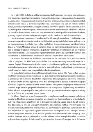 En el año 2000, la Policía Militar reestructuró la Comisión y creó siete subcomisiones
con funciones específicas: estructura, evaluación, relaciones con agencias gubernamenta-
les, relaciones con agencias del sistema de justicia criminal, relaciones con la comunidad,
comunicación social y motivación profesional. Estableció a su vez un consejo amplio
donde, además del presidente, vicepresidentes y secretario general de la Comisión Aseso-
ra, participaban siete consejeros, de los cuales sólo tres representaban a la Policía Militar.
La creación de esta nueva estructura busca impulsar la participación más diversificada de
grupos y organizaciones en la puesta en práctica del modelo de policía comunitaria.
La estructura de consulta en el nivel estatal ha sido complementada en el ámbito local por
numerosos consejos comunitarios de seguridad pública y foros ciudadanos que realizan even-
tos en conjunto con la policía. Esta red de entidades y grupos organizados ha sido moviliza-
da por la Policía Militar en apoyo de su labor. Entre sus expresiones más notorias se encuen-
tran la entrega de aportes financieros a la policía y el trabajo de voluntarios en las pequeñas
comisarías barriales. Los ciudadanos organizan también grupos de seguridad vecinales para
colaborar en la transmisión de información relativa a sospechosos en el sector.
En materia de formación de líderes ciudadanos en los conceptos de la policía comuni-
taria, el programa de São Paulo parece haber sido menos extenso y sistemático que en el
caso de Bogotá. Consecuencia de ello es que la relación entre policías y vecinos se ha ma-
nifestado escasamente en la aplicación de la metodología de resolución de problemas pa-
ra enfrentar los factores de inseguridad en las áreas urbanas.
En suma, la información disponible permite determinar que en São Paulo se han logrado
establecer instancias institucionales en las que efectivamente participan representantes de
la comunidad en el proceso de debate y seguimiento de los programas de policía comunita-
ria en los niveles estatal, regional y local. Esa participación se traduce asimismo en apoyo
efectivo a la policía, aunque sólo en menor medida se expresa en ejemplos de resolución
conjunta de problemas que prioritariamente afectan la seguridad de personas y vecindarios.
Existe además una percepción arraigada acerca de que no es enteramente representativa y
que beneficia a los grupos de mayor poder.
En Minas Gerais no se creó una comisión central asesora del programa de policía co-
munitaria. Desde un comienzo se realizó un esfuerzo por descentralizar la actividad poli-
cial y su relación con el público. En el área correspondiente a cada una de las 25 compa-
ñías de policía, se creó un Consejo Comunitario de Seguridad Pública (CONSEP) cuya fun-
ción es planificar juntamente con la policía las actividades de patrullaje y prevención del
área respectiva. La regulación vigente establece que corresponde a los Consejos: atraer a
nuevos integrantes, entrenar a los policías para la actuación comunitaria, recoger y siste-
matizar información sobre el servicio policial a fin de emitir una opinión sobre su calidad
y desarrollar campañas de información que permitan la autodefensa por parte de las co-
20..—..HUGO FRÜHLING E.
©
Banco
Interamericano
de
Desarrollo.
Todos
los
derechos
reservados.
Visite
nuestro
sitio
Web
para
obtener
más
información:
www.iadb.org/pub
 