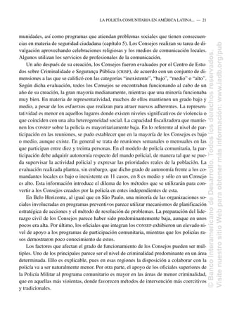 munidades, así como programas que atiendan problemas sociales que tienen consecuen-
cias en materia de seguridad ciudadana (capítulo 5). Los Consejos realizan su tarea de di-
vulgación aprovechando celebraciones religiosas y los medios de comunicación locales.
Algunos utilizan los servicios de profesionales de la comunicación.
Un año después de su creación, los Consejos fueron evaluados por el Centro de Estu-
dos sobre Criminalidade e Segurança Pública (CRISP), de acuerdo con un conjunto de di-
mensiones a las que se calificó con las categorías “inexistente”, “bajo”, “medio” o “alto”.
Según dicha evaluación, todos los Consejos se encontraban funcionando al cabo de un
año de su creación, la gran mayoría medianamente, mientras que una minoría funcionaba
muy bien. En materia de representatividad, muchos de ellos mantienen un grado bajo y
medio, a pesar de los esfuerzos que realizan para atraer nuevos adherentes. La represen-
tatividad es menor en aquellos lugares donde existen niveles significativos de violencia o
que coinciden con una alta heterogeneidad social. La capacidad fiscalizadora que mantie-
nen los CONSEP sobre la policía es mayoritariamente baja. En lo referente al nivel de par-
ticipación en las reuniones, se pudo establecer que en la mayoría de los Consejos es bajo
o medio, aunque existe. En general se trata de reuniones semanales o mensuales en las
que participan entre diez y treinta personas. En el modelo de policía comunitaria, la par-
ticipación debe adquirir autonomía respecto del mando policial, de manera tal que se pue-
da supervisar la actividad policial y expresar las prioridades reales de la población. La
evaluación realizada plantea, sin embargo, que dicho grado de autonomía frente a los co-
mandantes locales es bajo o inexistente en 11 casos, en 8 es medio y sólo en un Consejo
es alto. Esta información introduce el dilema de los métodos que se utilizarán para con-
vertir a los Consejos creados por la policía en entes independientes de esta.
En Belo Horizonte, al igual que en São Paulo, una minoría de las organizaciones so-
ciales involucradas en programas preventivos parece utilizar mecanismos de planificación
estratégica de acciones y el método de resolución de problemas. La preparación del lide-
razgo civil de los Consejos parece haber sido predominantemente baja, aunque en unos
pocos era alta. Por último, los oficiales que integran los CONSEP exhibieron un elevado ni-
vel de apoyo a los programas de participación comunitaria, mientras que los policías ra-
sos demostraron poco conocimiento de estos.
Los factores que afectan el grado de funcionamiento de los Consejos pueden ser múl-
tiples. Uno de los principales parece ser el nivel de criminalidad predominante en un área
determinada. Ello es explicable, pues en esas regiones la disposición a colaborar con la
policía va a ser naturalmente menor. Por otra parte, el apoyo de los oficiales superiores de
la Policía Militar al programa comunitario es mayor en las áreas de menor criminalidad,
que en aquellas más violentas, donde favorecen métodos de intervención más coercitivos
y tradicionales.
LA POLICÍA COMUNITARIA EN AMÉRICA LATINA.....—..21
©
Banco
Interamericano
de
Desarrollo.
Todos
los
derechos
reservados.
Visite
nuestro
sitio
Web
para
obtener
más
información:
www.iadb.org/pub
 