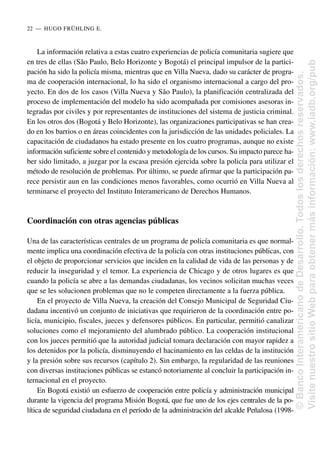 La información relativa a estas cuatro experiencias de policía comunitaria sugiere que
en tres de ellas (São Paulo, Belo Horizonte y Bogotá) el principal impulsor de la partici-
pación ha sido la policía misma, mientras que en Villa Nueva, dado su carácter de progra-
ma de cooperación internacional, lo ha sido el organismo internacional a cargo del pro-
yecto. En dos de los casos (Villa Nueva y São Paulo), la planificación centralizada del
proceso de implementación del modelo ha sido acompañada por comisiones asesoras in-
tegradas por civiles y por representantes de instituciones del sistema de justicia criminal.
En los otros dos (Bogotá y Belo Horizonte), las organizaciones participativas se han crea-
do en los barrios o en áreas coincidentes con la jurisdicción de las unidades policiales. La
capacitación de ciudadanos ha estado presente en los cuatro programas, aunque no existe
información suficiente sobre el contenido y metodología de los cursos. Su impacto parece ha-
ber sido limitado, a juzgar por la escasa presión ejercida sobre la policía para utilizar el
método de resolución de problemas. Por último, se puede afirmar que la participación pa-
rece persistir aun en las condiciones menos favorables, como ocurrió en Villa Nueva al
terminarse el proyecto del Instituto Interamericano de Derechos Humanos.
Coordinación con otras agencias públicas
Una de las características centrales de un programa de policía comunitaria es que normal-
mente implica una coordinación efectiva de la policía con otras instituciones públicas, con
el objeto de proporcionar servicios que inciden en la calidad de vida de las personas y de
reducir la inseguridad y el temor. La experiencia de Chicago y de otros lugares es que
cuando la policía se abre a las demandas ciudadanas, los vecinos solicitan muchas veces
que se les solucionen problemas que no le competen directamente a la fuerza pública.
En el proyecto de Villa Nueva, la creación del Consejo Municipal de Seguridad Ciu-
dadana incentivó un conjunto de iniciativas que requirieron de la coordinación entre po-
licía, municipio, fiscales, jueces y defensores públicos. En particular, permitió canalizar
soluciones como el mejoramiento del alumbrado público. La cooperación institucional
con los jueces permitió que la autoridad judicial tomara declaración con mayor rapidez a
los detenidos por la policía, disminuyendo el hacinamiento en las celdas de la institución
y la presión sobre sus recursos (capítulo 2). Sin embargo, la regularidad de las reuniones
con diversas instituciones públicas se estancó notoriamente al concluir la participación in-
ternacional en el proyecto.
En Bogotá existió un esfuerzo de cooperación entre policía y administración municipal
durante la vigencia del programa Misión Bogotá, que fue uno de los ejes centrales de la po-
lítica de seguridad ciudadana en el período de la administración del alcalde Peñalosa (1998-
22..—..HUGO FRÜHLING E.
©
Banco
Interamericano
de
Desarrollo.
Todos
los
derechos
reservados.
Visite
nuestro
sitio
Web
para
obtener
más
información:
www.iadb.org/pub
 