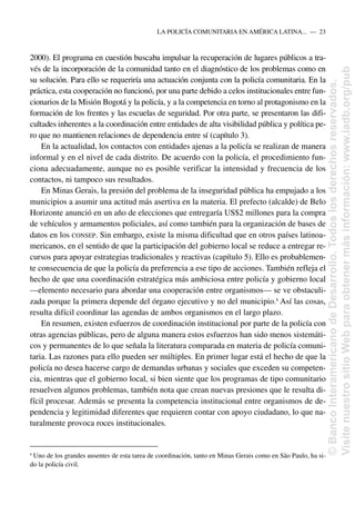 2000). El programa en cuestión buscaba impulsar la recuperación de lugares públicos a tra-
vés de la incorporación de la comunidad tanto en el diagnóstico de los problemas como en
su solución. Para ello se requeriría una actuación conjunta con la policía comunitaria. En la
práctica, esta cooperación no funcionó, por una parte debido a celos institucionales entre fun-
cionarios de la Misión Bogotá y la policía, y a la competencia en torno al protagonismo en la
formación de los frentes y las escuelas de seguridad. Por otra parte, se presentaron las difi-
cultades inherentes a la coordinación entre entidades de alta visibilidad pública y política pe-
ro que no mantienen relaciones de dependencia entre sí (capítulo 3).
En la actualidad, los contactos con entidades ajenas a la policía se realizan de manera
informal y en el nivel de cada distrito. De acuerdo con la policía, el procedimiento fun-
ciona adecuadamente, aunque no es posible verificar la intensidad y frecuencia de los
contactos, ni tampoco sus resultados.
En Minas Gerais, la presión del problema de la inseguridad pública ha empujado a los
municipios a asumir una actitud más asertiva en la materia. El prefecto (alcalde) de Belo
Horizonte anunció en un año de elecciones que entregaría US$2 millones para la compra
de vehículos y armamentos policiales, así como también para la organización de bases de
datos en los CONSEP. Sin embargo, existe la misma dificultad que en otros países latinoa-
mericanos, en el sentido de que la participación del gobierno local se reduce a entregar re-
cursos para apoyar estrategias tradicionales y reactivas (capítulo 5). Ello es probablemen-
te consecuencia de que la policía da preferencia a ese tipo de acciones. También refleja el
hecho de que una coordinación estratégica más ambiciosa entre policía y gobierno local
—elemento necesario para abordar una cooperación entre organismos— se ve obstaculi-
zada porque la primera depende del órgano ejecutivo y no del municipio.8
Así las cosas,
resulta difícil coordinar las agendas de ambos organismos en el largo plazo.
En resumen, existen esfuerzos de coordinación institucional por parte de la policía con
otras agencias públicas, pero de alguna manera estos esfuerzos han sido menos sistemáti-
cos y permanentes de lo que señala la literatura comparada en materia de policía comuni-
taria. Las razones para ello pueden ser múltiples. En primer lugar está el hecho de que la
policía no desea hacerse cargo de demandas urbanas y sociales que exceden su competen-
cia, mientras que el gobierno local, si bien siente que los programas de tipo comunitario
resuelven algunos problemas, también nota que crean nuevas presiones que le resulta di-
fícil procesar. Además se presenta la competencia institucional entre organismos de de-
pendencia y legitimidad diferentes que requieren contar con apoyo ciudadano, lo que na-
turalmente provoca roces institucionales.
LA POLICÍA COMUNITARIA EN AMÉRICA LATINA.....—..23
8
Uno de los grandes ausentes de esta tarea de coordinación, tanto en Minas Gerais como en São Paulo, ha si-
do la policía civil.
©
Banco
Interamericano
de
Desarrollo.
Todos
los
derechos
reservados.
Visite
nuestro
sitio
Web
para
obtener
más
información:
www.iadb.org/pub
 