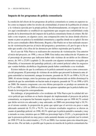 Impacto de los programas de policía comunitaria
La medición del efecto de los programas de policía comunitaria se centra en aspectos ta-
les como su impacto sobre los niveles de criminalidad, el temor de la población al crimen
y la violencia ejercida por la propia policía. Desafortunadamente, en ninguno de los ca-
sos aquí considerados se estableció un seguimiento que asegure una confiabilidad a toda
prueba de la determinación del impacto de la policía comunitaria frente al crimen. Ha fal-
tado a este respecto, en algunos casos, una comparación entre las áreas donde efectiva-
mente se puso en práctica la modalidad comunitaria y aquellas donde no se aplicó. En tres
de los casos estudiados (Belo Horizonte, Bogotá y São Paulo) no se han realizado encues-
tas de victimización previas al inicio del programa y posteriores a él, por lo que se ha te-
nido que acudir a las cifras de las denuncias por delitos registradas por la policía.
En el caso de Villa Nueva se realizaron dos encuestas de victimización. Una anterior
al inicio del proyecto, en 1998, y otra en 2000. Esta indica una reducción de 10 puntos en
el porcentaje de personas que indicaron haber sido víctimas de un delito en los últimos
meses, de 34% a 23,8% (capítulo 2). De acuerdo con algunos testimonios recogidos por
Chinchilla, el incremento del patrullaje policial y del control policial sobre los negocios
que venden bebidas alcohólicas ilegalmente puede haber contribuido a ese resultado.
Existen indicios de que la confianza en la policía aumentó un poco como consecuen-
cia del programa. El porcentaje de víctimas de un delito que presentó la denuncia ante al-
guna autoridad se incrementó, aunque levemente, pasando de 30,3% en 1998 a 31,5% en
2000. Al mismo tiempo, entre las personas que habían denunciado un delito disminuyó la
opinión de que las autoridades no hacían nada al respecto, pasando de 7% en 1998 a 4,8%
en 2000. De manera congruente con esta última percepción se produjo un aumento de
0,7% en 1998 a 1,8% en 2000 en el número de quienes opinaban que la policía había rea-
lizado la investigación correspondiente.
Sin embargo, al preguntárseles a los residentes de Villa Nueva por la calidad del ser-
vicio policial que recibían en su barrio después de implementado el proyecto de policía
comunitaria, su respuesta fue bastante negativa. Así, mientras que en 1998 44,7% estimó
que dicho servicio era adecuado y muy adecuado, en 2000 este porcentaje bajó a 18,3%;
en el mismo sentido, la proporción de gente que opinó que el servicio era poco o nada
adecuado aumentó de 51,3% a 79,3%. Los mismos resultados negativos se dieron en
cuanto al patrullaje policial: en 1998, 49,3% opinó que la policía patrulló a menudo y muy
a menudo su zona, mientras que en 2000 ese porcentaje bajó a 23,8%, y la percepción de
que la presencia policial era muy poca o nula aumentó durante ese período (así lo estimó
en 1998 27% de los entrevistados y 37,1% en 2000). Las razones para esta situación pue-
den ser dos. Por un lado, es posible que la puesta en marcha de la policía comunitaria ha-
24..—..HUGO FRÜHLING E.
©
Banco
Interamericano
de
Desarrollo.
Todos
los
derechos
reservados.
Visite
nuestro
sitio
Web
para
obtener
más
información:
www.iadb.org/pub
 
