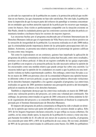 ya elevado las expectativas de la población en cuanto a la protección policial que recibi-
rían en sus barrios, las que claramente no han sido satisfechas. Por otro lado, la población
tiene la impresión de que la mayor parte del esfuerzo de patrullaje se termina concentran-
do en entidades que reciben atención especial de la policía por los recursos que manejan,
como los bancos. Esta visión es perfectamente compatible con la situación existente en
São Paulo, donde la ciudadanía piensa que las comisiones asesoras del plan de policía co-
munitaria tienden a inclinarse hacia los sectores de mayores ingresos.
Las encuestas hechas por el programa encabezado por el Instituto Interamericano de
Derechos Humanos indican que el experimento de Villa Nueva tuvo un efecto positivo en
la sensación de inseguridad de la población. La encuesta realizada en el año 2000 indica
que la criminalidad pierde importancia dentro de las principales preocupaciones del ciu-
dadano. Asimismo, se presenta una relativa mejoría en el porcentaje de quienes califican
la zona como muy insegura.
Tal como lo expresáramos en un comienzo, quienes han impulsado la aplicación de
programas de policía comunitaria en América Latina han buscado, entre otros resultados,
terminar con el abuso policial. A falta de un registro confiable de las quejas expresadas
por el público con respecto a la actuación policial, ha sido necesario utilizar la opinión de
los encuestados como una medida relativa que puede arrojar luz sobre esta cuestión. La
encuesta indicó que la opinión de los ciudadanos en cuanto a que la policía era una insti-
tución violenta no había experimentado cambios. Sin embargo, entrevistas llevadas a ca-
bo en marzo de 2000 con personas clave de la comunidad reflejaron una opinión bastan-
te diferente sobre el servicio policial, ya que no parecían haberse observado violaciones
de los derechos humanos imputables a los agentes asignados al programa. Las entrevistas
realizadas en agosto de 2001 permiten mantener una percepción positiva del desempeño
policial en materia de abusos a los derechos humanos.
También es importante destacar que las entrevistas realizadas en marzo de 2000 indi-
caron una valoración positiva del proyecto, así como una voluntad por continuarlo. Sin
embargo, las personas entrevistadas en agosto de 2001 criticaron en forma unánime la fal-
ta de seguimiento del proyecto y su ostensible debilitamiento al finalizar la cooperación
prestada por el Instituto Interamericano de Derechos Humanos.
El impacto del programa de policía comunitaria en Bogotá ha sido evaluado en térmi-
nos de la opinión que merece por parte del público en los sectores donde se aplica. Sólo
26% de los hogares bogotanos declaran conocerlo, lo que refleja su escasa cobertura. En
cambio, en las zonas donde opera, la mayoría de la población lo conoce y tiene una ima-
gen bastante favorable de él. Al cabo de seis meses de su puesta en marcha, el programa
era conocido por entre 80% y 86% de la población de esas zonas. De ese total, alrededor
de 90% de las personas entrevistadas lo calificaron como bueno. En 2000, los pobladores
LA POLICÍA COMUNITARIA EN AMÉRICA LATINA.....—..25
©
Banco
Interamericano
de
Desarrollo.
Todos
los
derechos
reservados.
Visite
nuestro
sitio
Web
para
obtener
más
información:
www.iadb.org/pub
 