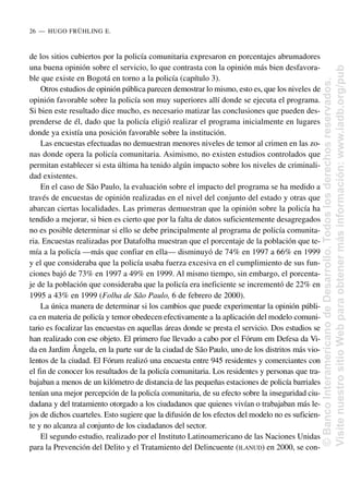de los sitios cubiertos por la policía comunitaria expresaron en porcentajes abrumadores
una buena opinión sobre el servicio, lo que contrasta con la opinión más bien desfavora-
ble que existe en Bogotá en torno a la policía (capítulo 3).
Otros estudios de opinión pública parecen demostrar lo mismo, esto es, que los niveles de
opinión favorable sobre la policía son muy superiores allí donde se ejecuta el programa.
Si bien este resultado dice mucho, es necesario matizar las conclusiones que pueden des-
prenderse de él, dado que la policía eligió realizar el programa inicialmente en lugares
donde ya existía una posición favorable sobre la institución.
Las encuestas efectuadas no demuestran menores niveles de temor al crimen en las zo-
nas donde opera la policía comunitaria. Asimismo, no existen estudios controlados que
permitan establecer si esta última ha tenido algún impacto sobre los niveles de criminali-
dad existentes.
En el caso de São Paulo, la evaluación sobre el impacto del programa se ha medido a
través de encuestas de opinión realizadas en el nivel del conjunto del estado y otras que
abarcan ciertas localidades. Las primeras demuestran que la opinión sobre la policía ha
tendido a mejorar, si bien es cierto que por la falta de datos suficientemente desagregados
no es posible determinar si ello se debe principalmente al programa de policía comunita-
ria. Encuestas realizadas por Datafolha muestran que el porcentaje de la población que te-
mía a la policía —más que confiar en ella— disminuyó de 74% en 1997 a 66% en 1999
y el que consideraba que la policía usaba fuerza excesiva en el cumplimiento de sus fun-
ciones bajó de 73% en 1997 a 49% en 1999. Al mismo tiempo, sin embargo, el porcenta-
je de la población que consideraba que la policía era ineficiente se incrementó de 22% en
1995 a 43% en 1999 (Folha de São Paulo, 6 de febrero de 2000).
La única manera de determinar si los cambios que puede experimentar la opinión públi-
ca en materia de policía y temor obedecen efectivamente a la aplicación del modelo comuni-
tario es focalizar las encuestas en aquellas áreas donde se presta el servicio. Dos estudios se
han realizado con ese objeto. El primero fue llevado a cabo por el Fórum em Defesa da Vi-
da en Jardim Ângela, en la parte sur de la ciudad de São Paulo, uno de los distritos más vio-
lentos de la ciudad. El Fórum realizó una encuesta entre 945 residentes y comerciantes con
el fin de conocer los resultados de la policía comunitaria. Los residentes y personas que tra-
bajaban a menos de un kilómetro de distancia de las pequeñas estaciones de policía barriales
tenían una mejor percepción de la policía comunitaria, de su efecto sobre la inseguridad ciu-
dadana y del tratamiento otorgado a los ciudadanos que quienes vivían o trabajaban más le-
jos de dichos cuarteles. Esto sugiere que la difusión de los efectos del modelo no es suficien-
te y no alcanza al conjunto de los ciudadanos del sector.
El segundo estudio, realizado por el Instituto Latinoamericano de las Naciones Unidas
para la Prevención del Delito y el Tratamiento del Delincuente (ILANUD) en 2000, se con-
26..—..HUGO FRÜHLING E.
©
Banco
Interamericano
de
Desarrollo.
Todos
los
derechos
reservados.
Visite
nuestro
sitio
Web
para
obtener
más
información:
www.iadb.org/pub
 