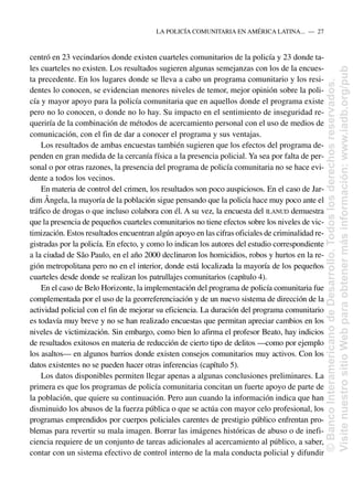 centró en 23 vecindarios donde existen cuarteles comunitarios de la policía y 23 donde ta-
les cuarteles no existen. Los resultados sugieren algunas semejanzas con los de la encues-
ta precedente. En los lugares donde se lleva a cabo un programa comunitario y los resi-
dentes lo conocen, se evidencian menores niveles de temor, mejor opinión sobre la poli-
cía y mayor apoyo para la policía comunitaria que en aquellos donde el programa existe
pero no lo conocen, o donde no lo hay. Su impacto en el sentimiento de inseguridad re-
queriría de la combinación de métodos de acercamiento personal con el uso de medios de
comunicación, con el fin de dar a conocer el programa y sus ventajas.
Los resultados de ambas encuestas también sugieren que los efectos del programa de-
penden en gran medida de la cercanía física a la presencia policial. Ya sea por falta de per-
sonal o por otras razones, la presencia del programa de policía comunitaria no se hace evi-
dente a todos los vecinos.
En materia de control del crimen, los resultados son poco auspiciosos. En el caso de Jar-
dim Ângela, la mayoría de la población sigue pensando que la policía hace muy poco ante el
tráfico de drogas o que incluso colabora con él. A su vez, la encuesta del ILANUD demuestra
que la presencia de pequeños cuarteles comunitarios no tiene efectos sobre los niveles de vic-
timización. Estos resultados encuentran algún apoyo en las cifras oficiales de criminalidad re-
gistradas por la policía. En efecto, y como lo indican los autores del estudio correspondiente
a la ciudad de São Paulo, en el año 2000 declinaron los homicidios, robos y hurtos en la re-
gión metropolitana pero no en el interior, donde está localizada la mayoría de los pequeños
cuarteles desde donde se realizan los patrullajes comunitarios (capítulo 4).
En el caso de Belo Horizonte, la implementación del programa de policía comunitaria fue
complementada por el uso de la georreferenciación y de un nuevo sistema de dirección de la
actividad policial con el fin de mejorar su eficiencia. La duración del programa comunitario
es todavía muy breve y no se han realizado encuestas que permitan apreciar cambios en los
niveles de victimización. Sin embargo, como bien lo afirma el profesor Beato, hay indicios
de resultados exitosos en materia de reducción de cierto tipo de delitos —como por ejemplo
los asaltos— en algunos barrios donde existen consejos comunitarios muy activos. Con los
datos existentes no se pueden hacer otras inferencias (capítulo 5).
Los datos disponibles permiten llegar apenas a algunas conclusiones preliminares. La
primera es que los programas de policía comunitaria concitan un fuerte apoyo de parte de
la población, que quiere su continuación. Pero aun cuando la información indica que han
disminuido los abusos de la fuerza pública o que se actúa con mayor celo profesional, los
programas emprendidos por cuerpos policiales carentes de prestigio público enfrentan pro-
blemas para revertir su mala imagen. Borrar las imágenes históricas de abuso o de inefi-
ciencia requiere de un conjunto de tareas adicionales al acercamiento al público, a saber,
contar con un sistema efectivo de control interno de la mala conducta policial y difundir
LA POLICÍA COMUNITARIA EN AMÉRICA LATINA.....—..27
©
Banco
Interamericano
de
Desarrollo.
Todos
los
derechos
reservados.
Visite
nuestro
sitio
Web
para
obtener
más
información:
www.iadb.org/pub
 