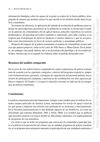 información fidedigna sobre las quejas de la gente en contra de la fuerza pública, desa-
gregada de manera que permita conocer lo que sucede en los distritos donde opera la po-
licía comunitaria.
En materia de eficiencia, la aplicación del método de resolución de problemas para en-
frentar las preocupaciones prioritarias de la población es esencial, lo mismo que el análi-
sis de patrones de criminalidad a fin de aplicar tácticas policiales específicas en sectores
problemáticos. El patrullaje preventivo también es importante, pero debe cuidarse a ese
respecto que el despliegue de efectivos obedezca a criterios objetivos y que no sea perci-
bido como discriminatorio en favor de sectores pudientes o autoridades públicas.
Respecto del impacto de la policía comunitaria en materia de criminalidad, existen indi-
cios que parecen positivos, como en los casos de Villa Nueva y Minas Gerais. En el prime-
ro, sin embargo, esto puede deberse más a un incremento del patrullaje y de los medios po-
liciales, mientras que en el segundo la evidencia cubre un período demasiado corto.
Resumen del análisis comparado
En el curso de este análisis hemos comparado las cuatro experiencias de policía comuni-
taria de acuerdo con las siguientes categorías: contexto del programa respectivo, adapta-
ción institucional para ejecutarlo, estrategias de capacitación del personal policial, meca-
nismos de participación ciudadana, experiencias de coordinación con otras agencias pú-
blicas e impacto. El Cuadro 1.1 resume la situación existente en cada uno de los progra-
mas de policía comunitaria.
Conclusiones
La policía comunitaria presenta importantes ventajas como modelo para revitalizar los ac-
tuales cuerpos policiales de América Latina, incrementar los niveles de apoyo social de
los que gozan e impulsar una reforma más profunda de su estructura y funcionamiento.
En la literatura latinoamericana se han debatido algunos de sus beneficios, así como las
dificultades que enfrenta (Dammert, 2001 y Neild, 2000). Los estudios que se publican
aquí permiten analizar con mayor detalle las dificultades inherentes a la implementación
de programas de esta naturaleza.
Lo cierto es que no todos los programas que convocan a la comunidad a participar jun-
to a la policía en la prevención del crimen son, en realidad, programas de policía comunita-
ria, ni se proponen necesariamente aumentar la participación de una ciudadanía autónoma o
28..—..HUGO FRÜHLING E.
©
Banco
Interamericano
de
Desarrollo.
Todos
los
derechos
reservados.
Visite
nuestro
sitio
Web
para
obtener
más
información:
www.iadb.org/pub
 