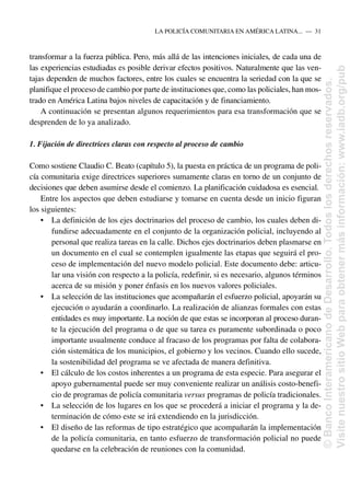 transformar a la fuerza pública. Pero, más allá de las intenciones iniciales, de cada una de
las experiencias estudiadas es posible derivar efectos positivos. Naturalmente que las ven-
tajas dependen de muchos factores, entre los cuales se encuentra la seriedad con la que se
planifique el proceso de cambio por parte de instituciones que, como las policiales, han mos-
trado en América Latina bajos niveles de capacitación y de financiamiento.
A continuación se presentan algunos requerimientos para esa transformación que se
desprenden de lo ya analizado.
1. Fijación de directrices claras con respecto al proceso de cambio
Como sostiene Claudio C. Beato (capítulo 5), la puesta en práctica de un programa de poli-
cía comunitaria exige directrices superiores sumamente claras en torno de un conjunto de
decisiones que deben asumirse desde el comienzo. La planificación cuidadosa es esencial.
Entre los aspectos que deben estudiarse y tomarse en cuenta desde un inicio figuran
los siguientes:
• La definición de los ejes doctrinarios del proceso de cambio, los cuales deben di-
fundirse adecuadamente en el conjunto de la organización policial, incluyendo al
personal que realiza tareas en la calle. Dichos ejes doctrinarios deben plasmarse en
un documento en el cual se contemplen igualmente las etapas que seguirá el pro-
ceso de implementación del nuevo modelo policial. Este documento debe: articu-
lar una visión con respecto a la policía, redefinir, si es necesario, algunos términos
acerca de su misión y poner énfasis en los nuevos valores policiales.
• La selección de las instituciones que acompañarán el esfuerzo policial, apoyarán su
ejecución o ayudarán a coordinarlo. La realización de alianzas formales con estas
entidades es muy importante. La noción de que estas se incorporan al proceso duran-
te la ejecución del programa o de que su tarea es puramente subordinada o poco
importante usualmente conduce al fracaso de los programas por falta de colabora-
ción sistemática de los municipios, el gobierno y los vecinos. Cuando ello sucede,
la sostenibilidad del programa se ve afectada de manera definitiva.
• El cálculo de los costos inherentes a un programa de esta especie. Para asegurar el
apoyo gubernamental puede ser muy conveniente realizar un análisis costo-benefi-
cio de programas de policía comunitaria versus programas de policía tradicionales.
• La selección de los lugares en los que se procederá a iniciar el programa y la de-
terminación de cómo este se irá extendiendo en la jurisdicción.
• El diseño de las reformas de tipo estratégico que acompañarán la implementación
de la policía comunitaria, en tanto esfuerzo de transformación policial no puede
quedarse en la celebración de reuniones con la comunidad.
LA POLICÍA COMUNITARIA EN AMÉRICA LATINA.....—..31
©
Banco
Interamericano
de
Desarrollo.
Todos
los
derechos
reservados.
Visite
nuestro
sitio
Web
para
obtener
más
información:
www.iadb.org/pub
 