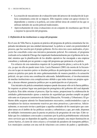 • La creación de mecanismos de evaluación tanto del proceso de instalación de la po-
licía comunitaria como de su impacto. Ello requiere contar con apoyo técnico in-
dependiente y externo a la policía, así como definir áreas de control en las que se
utilizan métodos de acción policial tradicionales.
• Aprovechamiento de estas evaluaciones en un conjunto de enseñanzas que lleven
a mejorar la ejecución del programa.
2. Definición de las instituciones a cargo del programa
En el caso de Villa Nueva, la puesta en práctica del programa de policía comunitaria fue im-
pulsada inicialmente por una entidad internacional. La policía se sumó con posterioridad al
proceso, que fue suscrito por el propio gobierno. En los otros tres casos analizados, el pro-
yecto fue concebido como una iniciativa puramente policial. En contraste, el programa
realizado en la ciudad de Chicago fue impulsado fundamentalmente por el gobierno de la ciu-
dad, mientras que la planificación de los detalles operativos fue encargada a una empresa
consultora y realizada por un gerente a cargo del programa que pertenecía a la policía.
Un esfuerzo de esta naturaleza requiere de la participación plena y activa de la poli-
cía, ya que sin ella no puede tener éxito. Lucía Dammert (2001) da cuenta de la frecuen-
cia con la que en nuestros países se diseñan políticas de participación comunitaria que se
ponen en práctica por parte de entes gubernamentales de manera paralela a la actuación
policial, sin que exista una coordinación adecuada. Indudablemente, el involucramiento
de muchas instituciones crea complicaciones debido a que todas tienen sus propias agen-
das y desean obtener ganancias políticas por su participación en el proyecto.
Una iniciativa de policía comunitaria tampoco puede descansar sólo en la fuerza pública.
Se requiere en primer lugar una participación protagónica del gobierno del cual depende
la policía. Este debe orientar el proceso, fijar las metas, proporcionar la colaboración de
entidades gubernamentales ajenas a materias de seguridad que puedan cumplir un papel
relevante en el proyecto (ministerios de Salud, Educación, Vivienda y Urbanismo). El go-
bierno debe asegurar además los financiamientos necesarios, condicionándolos a que se
reemplacen las tácticas meramente reactivas por otras proactivas y preventivas. Adicio-
nalmente, es necesario invitar a participar a aquellas entidades de los municipios que cum-
plen tareas en el ámbito de las políticas sociales y urbanísticas y que, por ende, disponen
de múltiples instrumentos para la puesta en práctica de programas de este tipo. Cabe se-
ñalar que los ciudadanos convocados a reuniones por la policía probablemente solicitarán
otros servicios que no dependen de aquélla, como por ejemplo, una mejor iluminación en
ciertos barrios, el cierre de sitios eriazos y el traslado de paraderos de transporte público.
Los municipios cuentan con una red de relaciones con centros de padres y apoderados,
32..—..HUGO FRÜHLING E.
©
Banco
Interamericano
de
Desarrollo.
Todos
los
derechos
reservados.
Visite
nuestro
sitio
Web
para
obtener
más
información:
www.iadb.org/pub
 