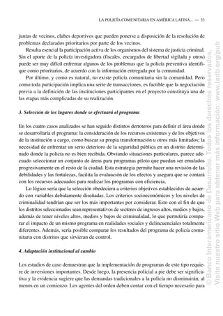 juntas de vecinos, clubes deportivos que pueden ponerse a disposición de la resolución de
problemas declarados prioritarios por parte de los vecinos.
Resulta esencial la participación activa de los organismos del sistema de justicia criminal.
Sin el aporte de la policía investigadora (fiscales, encargados de libertad vigilada y otros)
puede ser muy difícil enfrentar algunos de los problemas que la policía preventiva identifi-
que como prioritarios, de acuerdo con la información entregada por la comunidad.
Por último, y como es natural, no existe policía comunitaria sin la comunidad. Pero
como toda participación implica una serie de transacciones, es factible que la negociación
previa a la definición de las instituciones participantes en el proyecto constituya una de
las etapas más complicadas de su realización.
3. Selección de los lugares donde se efectuará el programa
En los cuatro casos analizados se han seguido distintos derroteros para definir el área donde
se desarrollaría el programa: la consideración de los recursos existentes y de los objetivos
de la institución a cargo, como buscar su propia transformación u otros más limitados; la
necesidad de enfrentar un serio deterioro de la seguridad pública en un distrito determi-
nado donde la policía no es bien recibida. Obviando situaciones particulares, parece ade-
cuado seleccionar un conjunto de áreas para programas piloto que puedan ser emulados
progresivamente en el resto de la ciudad. Esta estrategia permite hacer una revisión de las
debilidades y las fortalezas, facilita la evaluación de los efectos y asegura que se contará
con los recursos adecuados para realizar los programas con eficiencia.
Lo lógico sería que la selección obedeciera a criterios objetivos establecidos de acuer-
do con variables debidamente diseñadas. Los criterios socioeconómicos y los niveles de
criminalidad tendrían que ser los más importantes por considerar. Esto con el fin de que
los distritos seleccionados sean representativos de sectores de ingresos altos, medios y bajos,
además de tener niveles altos, medios y bajos de criminalidad, lo que permitiría compa-
rar el impacto de un mismo programa en realidades sociales y delincuenciales totalmente
diferentes. Además, sería posible comparar los resultados del programa de policía comu-
nitaria con distritos que sirvieran de control.
4. Adaptación institucional al cambio
Los estudios de caso demuestran que la implementación de programas de este tipo requie-
re de inversiones importantes. Desde luego, la presencia policial a pie debe ser significa-
tiva y la evidencia sugiere que las demandas tradicionales a la policía no disminuirán, al
menos en un comienzo. Los agentes del orden deben contar con el tiempo necesario para
LA POLICÍA COMUNITARIA EN AMÉRICA LATINA.....—..33
©
Banco
Interamericano
de
Desarrollo.
Todos
los
derechos
reservados.
Visite
nuestro
sitio
Web
para
obtener
más
información:
www.iadb.org/pub
 