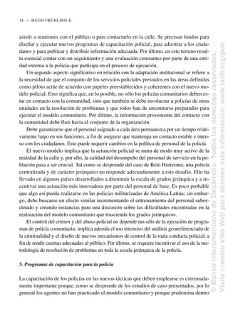 asistir a reuniones con el público o para contactarlo en la calle. Se precisan fondos para
diseñar y ejecutar nuevos programas de capacitación policial, para adiestrar a los ciuda-
danos y para publicar y distribuir información adecuada. Por último, en este terreno resul-
ta esencial contar con un seguimiento y una evaluación constantes por parte de una enti-
dad externa a la policía que participa en el proceso de ejecución.
Un segundo aspecto significativo en relación con la adaptación institucional se refiere a
la necesidad de que el conjunto de los servicios policiales prestados en las áreas definidas
como piloto actúe de acuerdo con papeles preestablecidos y coherentes con el nuevo mo-
delo policial. Esto significa que, en lo posible, no sólo los policías comunitarios deben es-
tar en contacto con la comunidad, sino que también se debe involucrar a policías de otras
unidades en la resolución de problemas y que todos han de encontrarse preparados para
ejecutar el modelo comunitario. Por último, la información proveniente del contacto con
la comunidad debe fluir hacia el conjunto de la organización.
Debe garantizarse que el personal asignado a cada área permanezca por un tiempo relati-
vamente largo en sus funciones, a fin de asegurar que mantenga un contacto estable e inten-
so con los ciudadanos. Esto puede requerir cambios en la política de personal de la policía.
El nuevo modelo implica que la actuación policial se nutra de modo muy activo de la
realidad de la calle y, por ello, la calidad del desempeño del personal de servicio en la po-
blación pasa a ser crucial. Tal como se desprende del caso de Belo Horizonte, una policía
centralizada y de carácter jerárquico no responde adecuadamente a este desafío. Ello ha
llevado en algunos países desarrollados a disminuir la escala de grados jerárquica y a in-
centivar una actuación más innovadora por parte del personal de base. Es poco probable
que algo así pueda realizarse en las policías militarizadas de América Latina; sin embar-
go, debe buscarse un efecto similar incrementando el entrenamiento del personal subor-
dinado y creando instancias para una discusión sobre las dificultades encontradas en la
realización del modelo comunitario que trascienda los grados jerárquicos.
El control del crimen y del abuso policial no depende tan sólo de la ejecución de progra-
mas de policía comunitaria: implica además el uso intensivo del análisis georreferenciado de
la criminalidad y el diseño de nuevos mecanismos de control de la mala conducta policial, a
fin de rendir cuentas adecuadas al público. Por último, se requiere incentivar el uso de la me-
todología de resolución de problemas en toda la escala jerárquica de la policía.
5. Programas de capacitación para la policía
La capacitación de los policías en las nuevas tácticas que deben emplearse es extremada-
mente importante porque, como se desprende de los estudios de caso presentados, por lo
general los agentes no han practicado el modelo comunitario y porque predomina dentro
34..—..HUGO FRÜHLING E.
©
Banco
Interamericano
de
Desarrollo.
Todos
los
derechos
reservados.
Visite
nuestro
sitio
Web
para
obtener
más
información:
www.iadb.org/pub
 