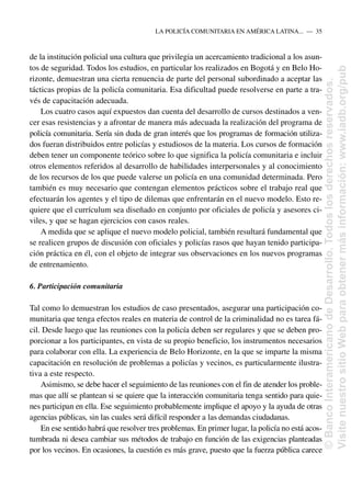 de la institución policial una cultura que privilegia un acercamiento tradicional a los asun-
tos de seguridad. Todos los estudios, en particular los realizados en Bogotá y en Belo Ho-
rizonte, demuestran una cierta renuencia de parte del personal subordinado a aceptar las
tácticas propias de la policía comunitaria. Esa dificultad puede resolverse en parte a tra-
vés de capacitación adecuada.
Los cuatro casos aquí expuestos dan cuenta del desarrollo de cursos destinados a ven-
cer esas resistencias y a afrontar de manera más adecuada la realización del programa de
policía comunitaria. Sería sin duda de gran interés que los programas de formación utiliza-
dos fueran distribuidos entre policías y estudiosos de la materia. Los cursos de formación
deben tener un componente teórico sobre lo que significa la policía comunitaria e incluir
otros elementos referidos al desarrollo de habilidades interpersonales y al conocimiento
de los recursos de los que puede valerse un policía en una comunidad determinada. Pero
también es muy necesario que contengan elementos prácticos sobre el trabajo real que
efectuarán los agentes y el tipo de dilemas que enfrentarán en el nuevo modelo. Esto re-
quiere que el currículum sea diseñado en conjunto por oficiales de policía y asesores ci-
viles, y que se hagan ejercicios con casos reales.
A medida que se aplique el nuevo modelo policial, también resultará fundamental que
se realicen grupos de discusión con oficiales y policías rasos que hayan tenido participa-
ción práctica en él, con el objeto de integrar sus observaciones en los nuevos programas
de entrenamiento.
6. Participación comunitaria
Tal como lo demuestran los estudios de caso presentados, asegurar una participación co-
munitaria que tenga efectos reales en materia de control de la criminalidad no es tarea fá-
cil. Desde luego que las reuniones con la policía deben ser regulares y que se deben pro-
porcionar a los participantes, en vista de su propio beneficio, los instrumentos necesarios
para colaborar con ella. La experiencia de Belo Horizonte, en la que se imparte la misma
capacitación en resolución de problemas a policías y vecinos, es particularmente ilustra-
tiva a este respecto.
Asimismo, se debe hacer el seguimiento de las reuniones con el fin de atender los proble-
mas que allí se plantean si se quiere que la interacción comunitaria tenga sentido para quie-
nes participan en ella. Ese seguimiento probablemente implique el apoyo y la ayuda de otras
agencias públicas, sin las cuales será difícil responder a las demandas ciudadanas.
En ese sentido habrá que resolver tres problemas. En primer lugar, la policía no está acos-
tumbrada ni desea cambiar sus métodos de trabajo en función de las exigencias planteadas
por los vecinos. En ocasiones, la cuestión es más grave, puesto que la fuerza pública carece
LA POLICÍA COMUNITARIA EN AMÉRICA LATINA.....—..35
©
Banco
Interamericano
de
Desarrollo.
Todos
los
derechos
reservados.
Visite
nuestro
sitio
Web
para
obtener
más
información:
www.iadb.org/pub
 
